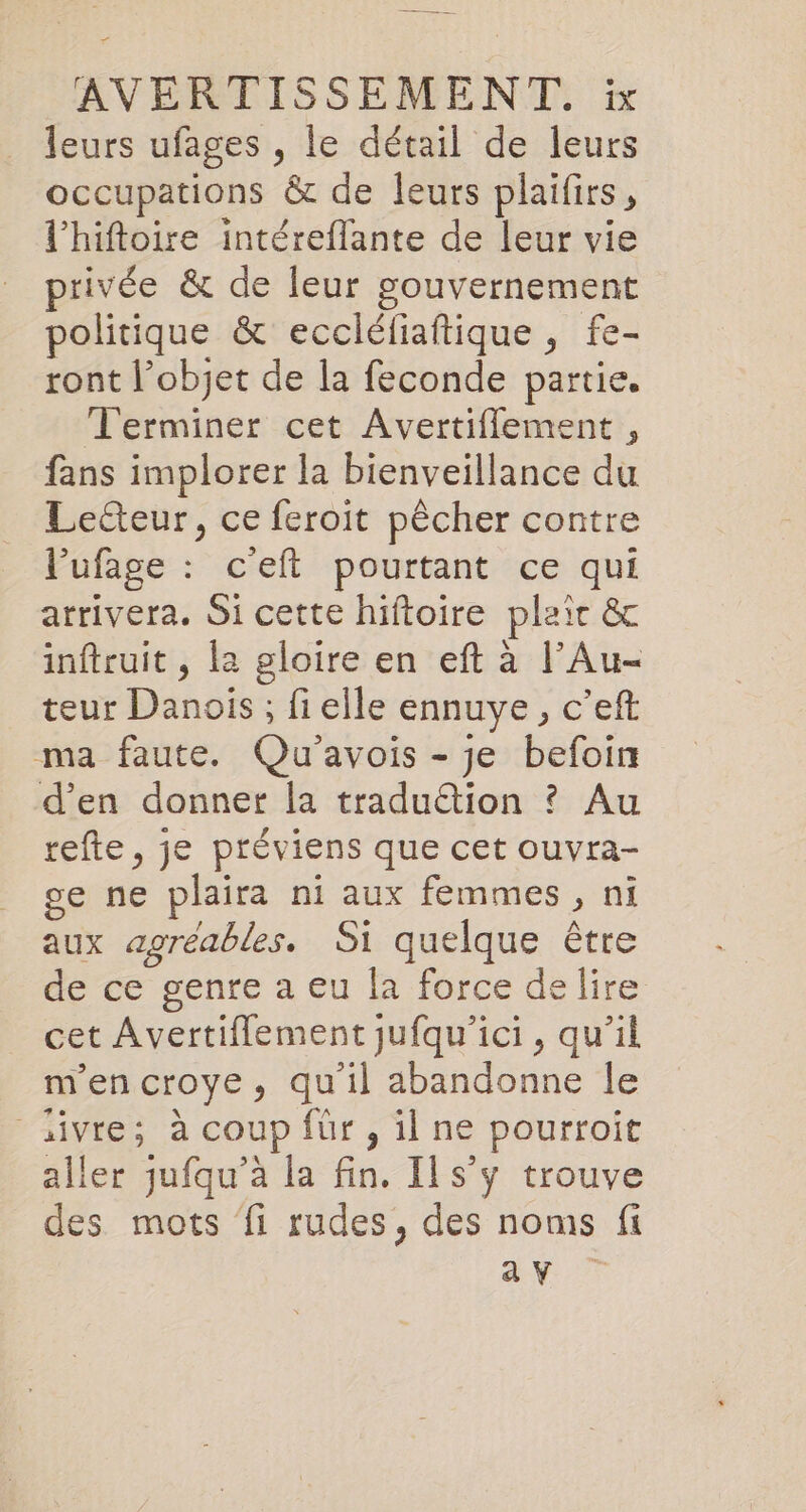 leurs ufages , le detail de leurs occupations &amp; de leurs plaifirs, l’hiftoire intéreflante de leur vie privée &amp; de leur gouvernement politique &amp; eccléfiaftique, fe- ront l’objet de la feconde partie. Terminer cet Avertiflement , fans implorer la bienveillance du Lecteur, ce feroit pêcher contre l’'ufage : c'eft pourtant ce qui arrivera. Si cette hiftoire plaic &amp; inftruit, la gloire en eft à l’Au- teur Danois ; fi elle ennuye, c’eft ma faute. Qu’avois - je befoin d'en donner la traduétion ? Au refte, je préviens que cet ouvra- ge ne plaira ni aux femmes, ni aux agréables. Si quelque être de ce genre a eu la force delire cet Avertiflement jufqu’ici , qu’il mencroye, qu'il abandonne le _aivre; à coup für , il ne pourroit aller jufqu’a la fin. Ils’y trouve des mots fi rudes, des noms fi