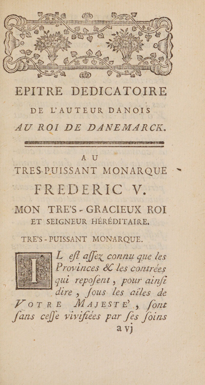 EPITRE DEDICATOIR DE L'AUTEUR DANOIS AU ROI DE DANEMARCK. ex En | AU | TRES-PUISSANT MONARQU FREDERIC V. ‘MON TRES - GRACIEUX ROI ET SEIGNEUR HEREDITAIRE, TRES -PUISSANT MONARQUE. == L eft affez connu que les Provinces &amp; les contrées gui repofent, pour aënfi | dire , fous les aïles de VOTREMAIBSTER 5 font fans cefle vivifiées par fes joins av)