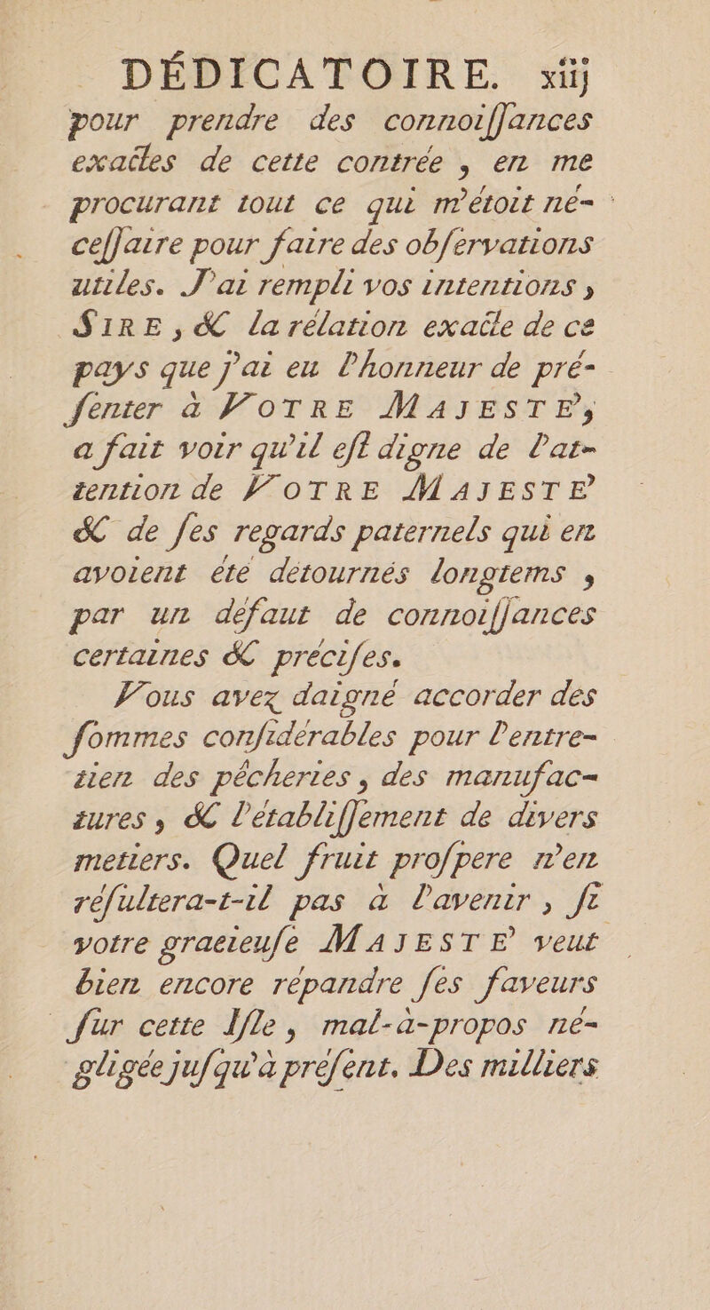 DEDICATOIRE. xii pour prendre des connoijjances exadles de cette contrée , en me procurant tout ce qui métoit ne- cejJaıre pour faire des obfervations utiles. J'ai rempli vos intentions ; SIRE,&amp;K la rélation exade de ce pays que j'ai eu lhonneur de pré- Jenter à VOTRE MAJESTF, a fait voir quil efl digne de lat- iention de VOTRE MAJESTE &amp; de fes regards paternels qui en avoient ete detournes longtems , par un defaut de connoifjances certaines K précifes. Vous avez daigné accorder des Jommes confidérables pour Pentre- zien des pêcheries , des manufac- zures, K letablifjement de divers metiers. Quel Frust profpere men réfultera-t-il pas à lavenir , ft votre graeieufe MAJESTE veut bien encore repandre Jes faveurs fur cette lle, mal-a-propos ne- gligéejufqu'a préfent. Des milliers