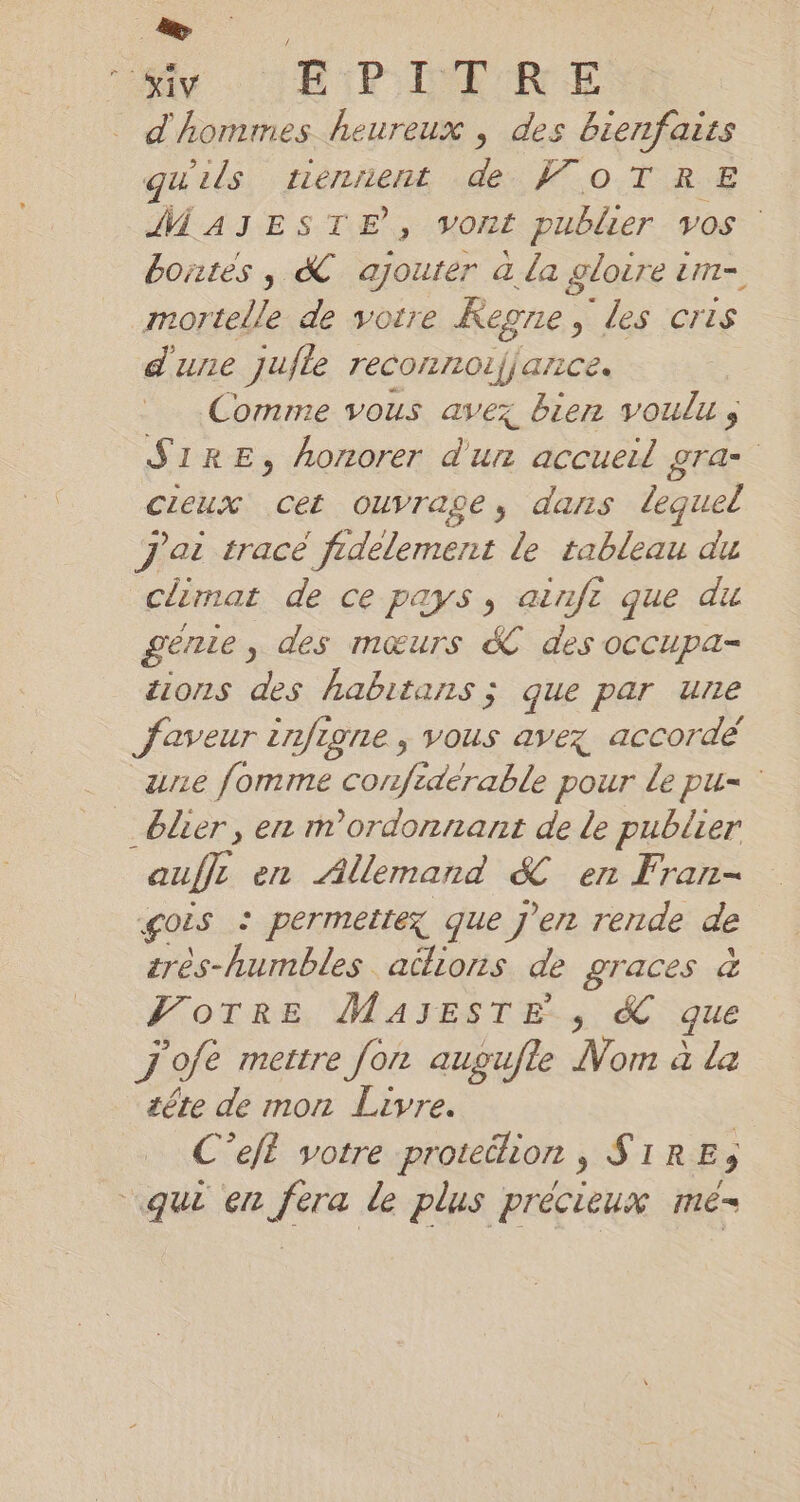 + | d'hommes heureux , des bienfaits qu'ils tiennent à 0.738 MAJESTE, vont publier vos bontes, &amp; ajouter à la gloire im- Male de votre Regne, 3. Les. |GHIS d'une jufle reconnoifjance. Comme vous avez bien voulu, S1RE, honorer d'un accueil gra- cieux cet ouvrage, dans lequel J'ai trace fidèlement le tableau du climat de ce pays, ainfı que di genie „ des mœurs &amp; des occupa- tions des habitans ; que par une faveur infigne , vous avex accordé une fomme confidérable pour le pu= _blier, en m’ordonnant de le publier auffe en Allemand &amp; en Fran- gois : permettez que j'en rende de zres-humbles actions de graces à Votre MAJESTE , &amp; que j'ofe mettre fon augufte du ala tête de mon Livre. | C’eft votre protéélion , SIRE35