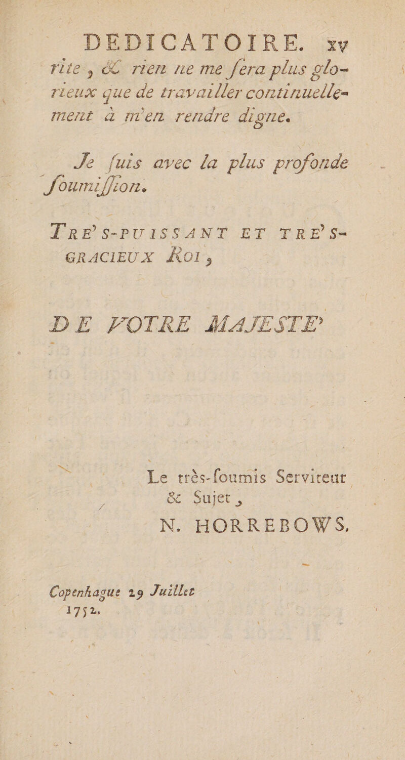rite , € rien ne me fera plus glo- TLeUX que de travailler continuelle= ment a m'en rendre dıgne. Le Je fuis avec la plus profonde fumil on. EREPS-BUISSANT ET TRE Sa GRACIEUX Kol, DE VOTRE MAJESTE Le très-foumis Serviteur 4e 11 À C2 , N. HORREBOWS, Copenhague 29 Juillee 175%