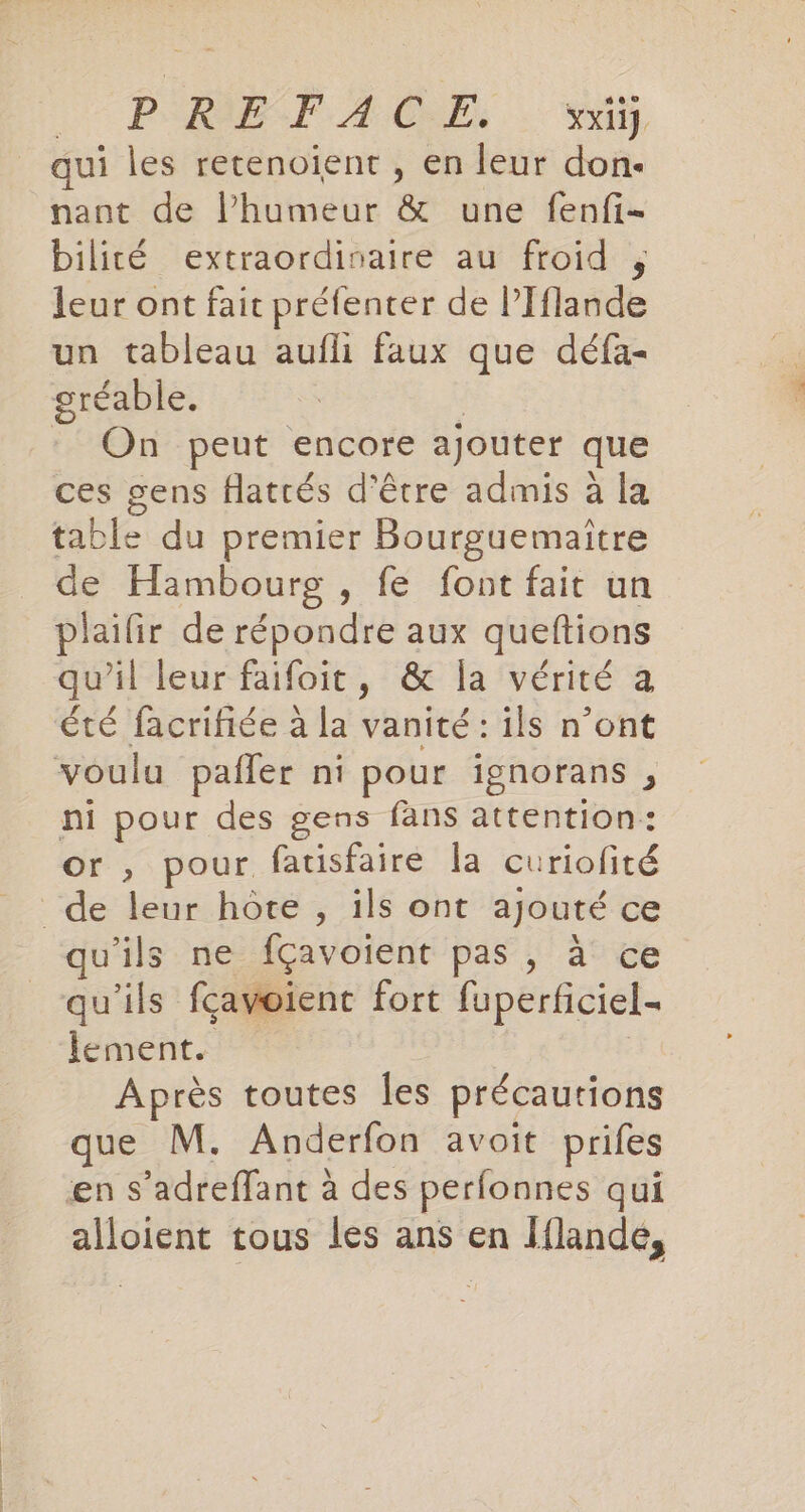 PReEeIlAGEB:..: qui les retenoient , en leur don- nant de l’humeur &amp; une fenfi- bilité extraordinaire au froid , leur ont fait préfenter de l’Iflande un tableau aufli faux que défa- gréable. | : On peut encore ajouter que ces gens flatrés d’être admis à la table du premier Bourguemaitre de Hambourg , fe font fait un plaifir de répondre aux queftions qu’il leur faifoit, &amp; la vérité a été facrifiée à la vanité : ils n’ont voulu pafler ni pour ignorans , ni pour des gens fans attention: or , pour fatisfaire la curiofité de leur hôte , ils ont ajouté ce qu'ils ne fÇçavoient pas, à ce qu'ils fgavoient fort fuperficiel- lement. Après toutes les précautions que M. Anderfon avoit prifes en s’adreflant a des perfonnes qui alloient tous les ans en Iflande,