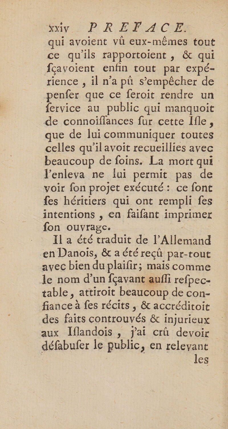 My. PR ER ACT qui avoient vü eux-mêmes tout ce qu'ils rapportoient , &amp; qui fçavoient enfin tout par expé- rience , il n'a plı s’empêcher de penfer que ce feroit rendre un fervice au public qui manquoit de connoiflances fur cette Ifle, que de lui communiquer toutes celles qu'ilavoit recueillies avec beaucoup de foins. La mort qui : l’enleva ne lui permit pas de voir fon projet exécuté: ce font fes héritiers qui ont rempli fes intentions , en faifant imprimer fon ouvrage. Il a été traduit de l’Allemand en Danois, &amp; a été recu par-tout avec bien du plaifir; mais comme le nom d’un fçavant aufli refpec- table, attiroit beaucoup de con- fiance à fes récits , &amp; accréditoit des faits controuvés &amp; injurieux aux Jflandois , fai crû devoir défabufer le public, en relevant | les