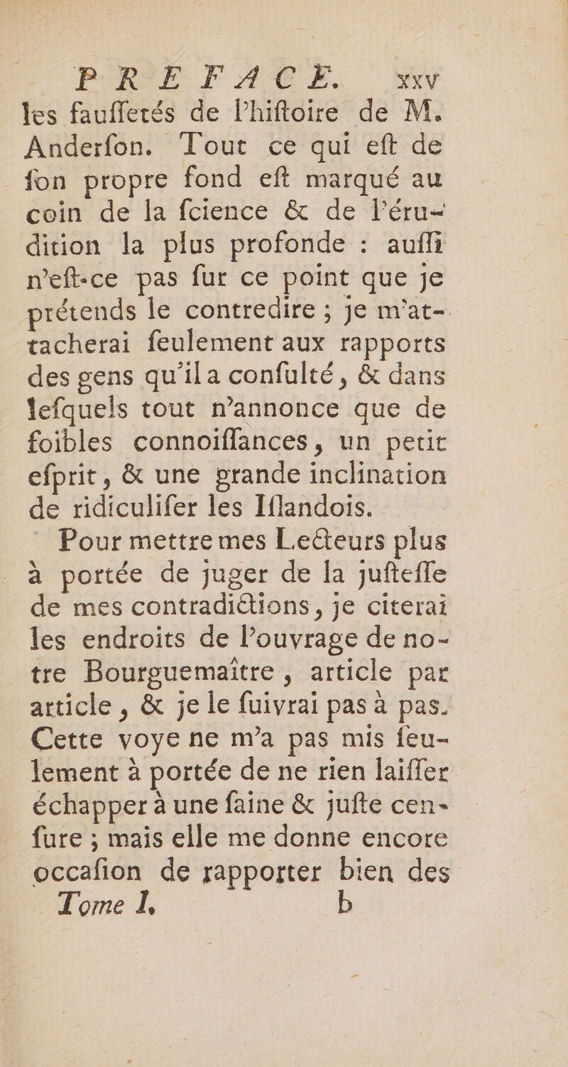 PREFATUS SW les faufletés de Phiftoire de M. Anderfon. Tout ce qui eft de fon propre fond eft marqué au coin de la fcience &amp; de l'éru- dition la plus profonde : aufli n’eft-ce pas fur ce point que je prétends le contredire ; je m’at- tacherai feulement aux rapports des gens qu'ila confulté, &amp; dans lefquels tout m’annonce que de foibles connoiflances, un petit efprit, &amp; une grande inclination de ridiculifer les Iflandois. Pour mettre mes Lecteurs plus a portée de juger de la jufteffe de mes contradiétions, je citerai les endroits de l’ouvrage de no- tre Bourguemaitre , article par article, &amp; je le fuivrai pas à pas. Cette voye ne m’a pas mis feu- lement à portée de ne rien laiffer échapper à une faine &amp; jufte cen- fure ; mais elle me donne encore occafion de rapporter bien des Tome I, b