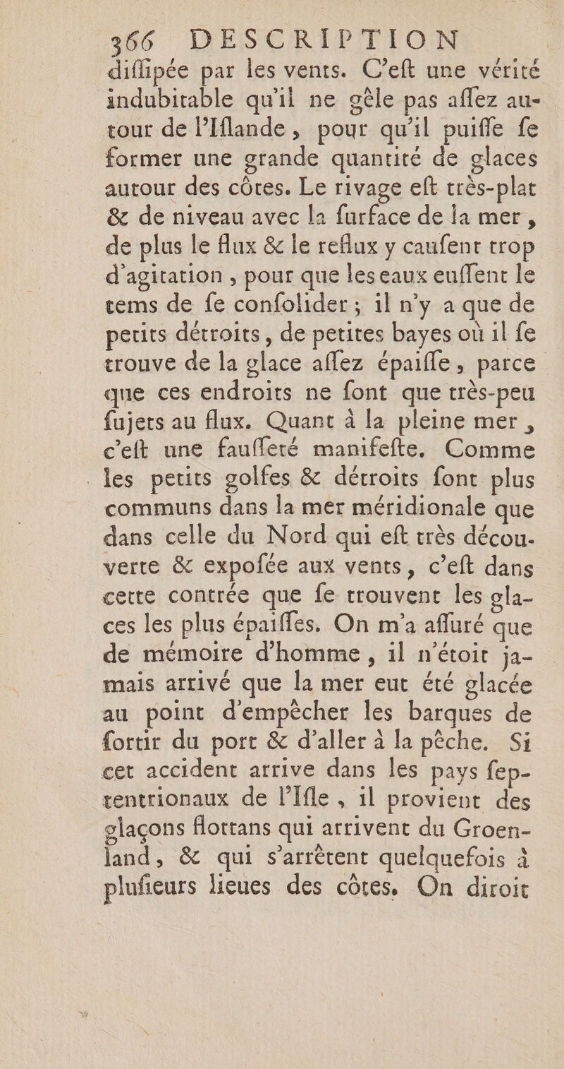 diflipee par les vents. C’eft une vérité indubitable qu'il ne gele pas aflez au- tour de lPIflande, pour qu'il puifle fe former une grande quantité de glaces autour des côtes. Le rivage eft trös-plat &amp; de niveau avec la furface de la mer, de plus le flux &amp; le reflux y caufent trop d’agitation , pour que leseaux euflent le tems de fe confolider ; il n’y a que de petits détroits, de petites bayes où il fe trouve de la glace aflez Epaifle, parce que ces endroits ne font que très-peu fujers au flux. Quant à la pleine mer, c’eft une faufleté manifefte, Comme les petits golfes &amp; dérroits font plus communs dans la mer méridionale que dans celle du Nord qui eft très décou- verte &amp; expofée aux vents, c’eft dans cette contrée que fe trouvent les gla- ces les plus épaiffes. On m'a afluré que de mémoire d'homme , il n’etoit ja- mais arrivé que la mer eut été glacée au point d'empêcher les barques de {ortir du port &amp; d’aller à la pêche. Si cet accident arrive dans les pays fep- tentrionaux de l’Ifle , il provient des glaçons flottans qui arrivent du Groen- land, &amp; qui s'arrêtent quelquefois à plufieurs lieues des côtes, On diroit