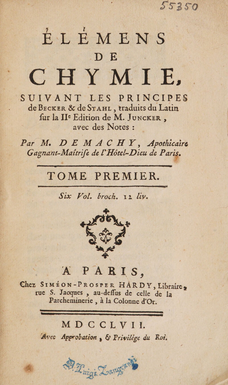 SUIVANT LES PRINCIPES de Becker &amp; de SrAuL, traduits du Latin fur la IIe Edition de M. Juncker , avec des Notes : Par M DE MACHVY, Apothicaire Gagnant-Maïrrife de l'Hôtel- Dieu de Paris. TOME PREMIER. x POT HOb, aa M A PARIS, Chez SIMÉON-PROsrErR HARDY, Librairce tue S. Jacques , au-deflus de celle de la Parcheminerie , à la Colonne d'Or. ME CCEVIEL Avec Approbation ÿ &amp; Privilège du Ror, ws F1 ne] CE ee 4% e ige La