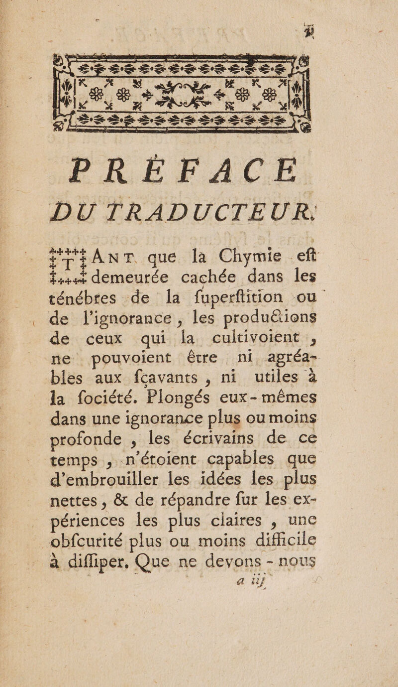 fi ANT que la Chymie eft fssst demeurée cachée dans les ténébres de la fuperftition ou de l'ignorance , les produëions de ceux qui la cultivoient , ne pouvoient être ni, agréa- bles aux fcavants , ni utiles à la fociété. Plongés eux-mêmes dans une ignorance plus ou moins profonde , les écrivains de ce temps , n'étoient capables que d’embrouiller les idées les. plus nettes, &amp; de répandre fur les ex- ériences les plus ciaires , une obfcurité plus ou moins difficile à diffiper, Que ne devons - nous al ti}