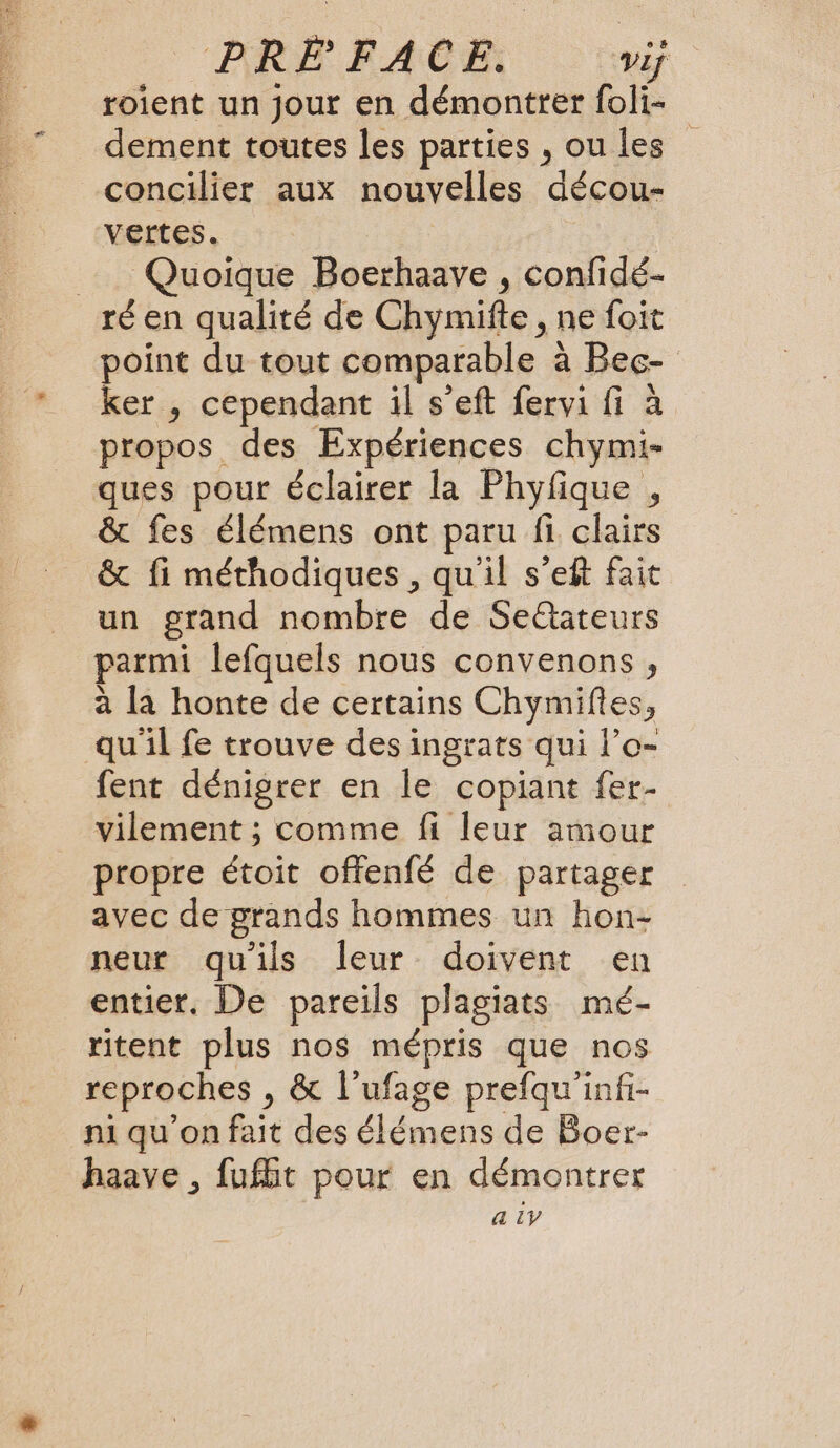 PRE FACE. Vif roient un jour en démontrer foli- dement toutes les parties , ou les concilier aux nouvelles décou- vertes. Quoique Boerhaaye , confidé- ré en qualité de Chymifte , ne foit point du tout comparable à Bec- ker , cependant il s’eft fervi fi à propos des Expériences chymi- ques pour éclairer la Phyfique , &amp; fes élémens ont paru fi clairs &amp; fi méthodiques , quil s’eft fait un grand nombre de Seétateurs parmi lefquels nous convenons, à la honte de certains Chymifies, qu'il fe trouve des ingrats qui l’o- fent dénigrer en le copiant fer- vilement ; comme fi leur amour propre étoit offenfé de partager avec de grands hommes un hon- neur qu'ils leur doivent en entier. De pareils plagiats mé- ritent plus nos mépris que nos reproches , &amp; l’ufage prefqu'infi- ni qu'on fait des élémens de Boer- haave , fufht pour en démontrer a iy
