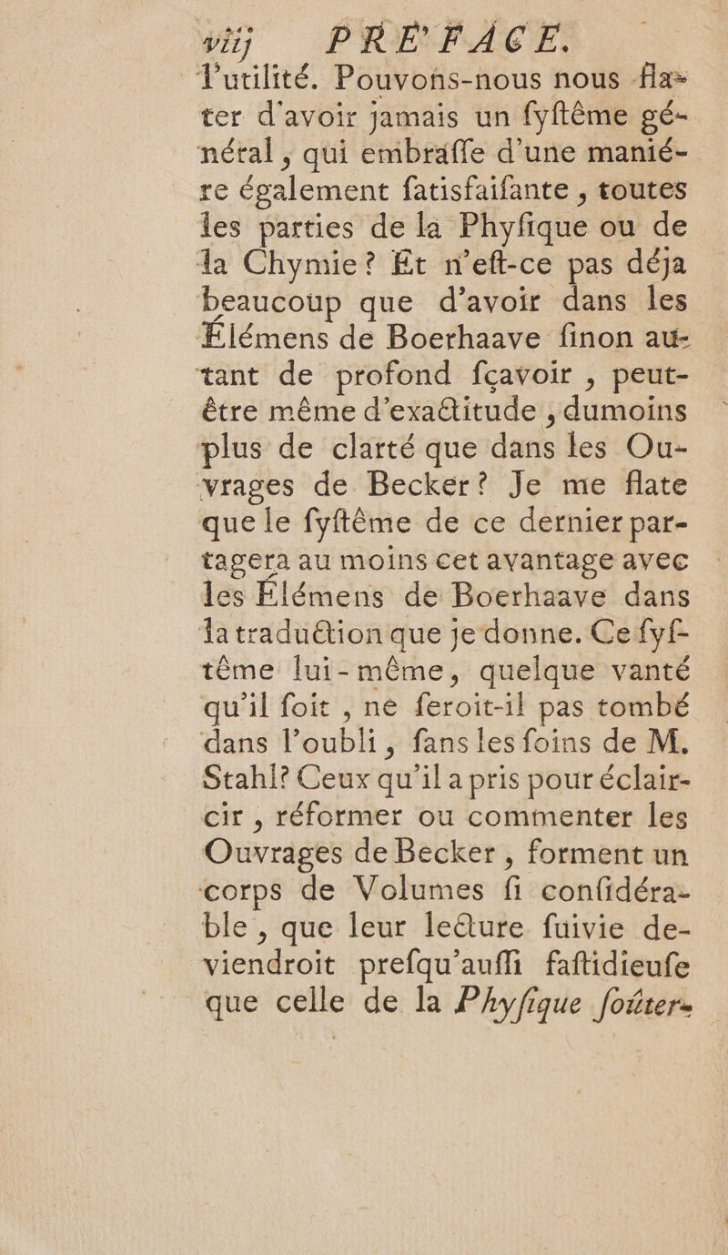 ÿtj PREFACE, Tutilité. Pouvons-nous nous fla- ter d'avoir jamais un fyftême gé- néral , qui embraffe d’une manié- re également fatisfaifante , toutes les parties de la Phyfique ou de La Chymie? Et n’eft-ce pas déja beaucoup que d’avoir dans les Élémens de Boerhaave finon au- tant de profond fçavoir , peut- être même d’exattitude , dumoins plus de clarté que dans les Ou- vrages de Becker? Je me flate que le fyftème de ce dernier par- tagera au moins cet avantage avec les Élémens de Boerhaave dans latraduétion que je donne. Cefyf- tême lui-même, quelque vanté qu'il foit , ne feroit-il pas tombé dans loubli, fans les foins de M. Stahi? Ceux qu'il a pris pour éclair- cir , réformer ou commenter les Ouvrages de Becker , forment un corps de Volumes fi confidéra: ble , que leur le@ure fuivie de- viendroit prefqu'aufli faftidieufe que celle de la Phyfique foûter-