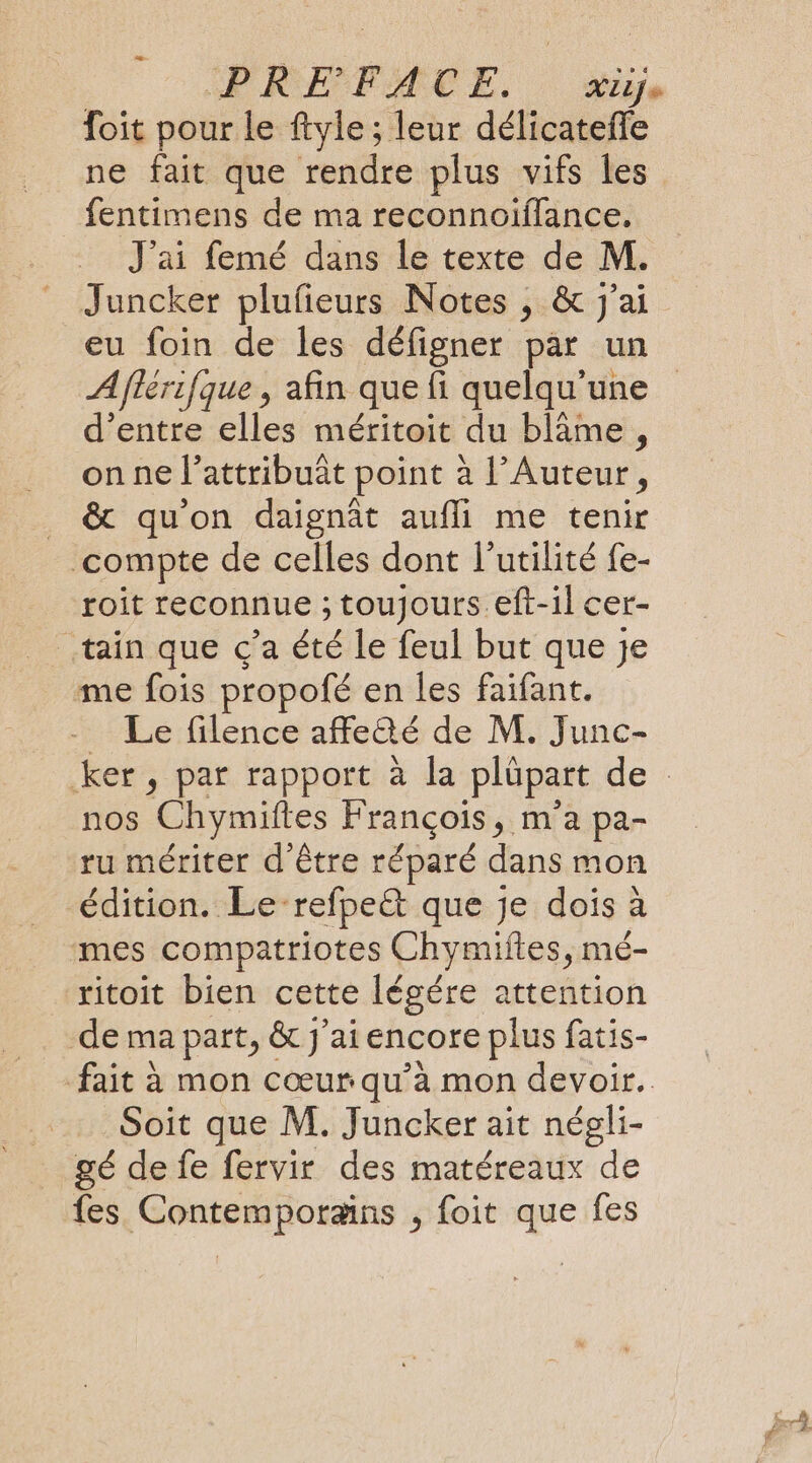 PRÉFACE. Xiie foit pour le ftyle ; leur délicatefle ne fait que rendre plus vifs les fentimens de ma reconnoiflance. J'ai femé dans le texte de M. eu foin de les défigner par un A/terifque , afin que fi quelqu'une d’entre elles méritoit du blame, on ne l’attribuat point à l’Auteur, &amp; qu'on daignât aufli me tenir compte de celles dont l’utilité fe- roit reconnue ; toujours eft-1l cer- _tain que c’a été le feul but que je me fois propofé en les faifant. Le filence affetté de M. Junc- nos Chymiftes François, m'a pa- ru mériter d'être réparé dans mon édition. Le -refpeët que je dois à mes compatriotes Chymiftes, mé- ritoit bien cette légére attention de ma part, &amp; J'ai encore plus fatis- fait à mon cœur qu’à mon devoir. Soit que M. Juncker ait négli- gé de fe fervir des matéreaux de fes Contemporains , foit que fes