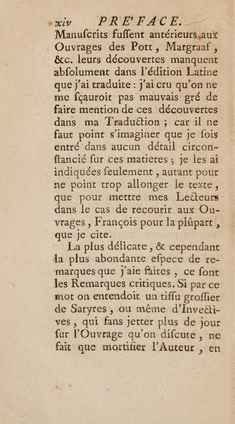 Manufcrits fuflent antérieurs aux _ Ouvrages des Pott, Margraaf, &amp;c. leurs découvertes manquent abfolument dans l’édition Latine que j'ai traduite : j'ai cru qu’on ne me fçauroit pas mauvais gré de faire mention de ces découvertes dans ma Traduëtion ; car il ne faut point s’imaginer que je fois entré dans aucun détail circon- ftancié fur ces matieres ; je les ai indiquées feulement , autant pour ne point trop allonger le texte, que pour mettre mes Lecteurs dans le cas de recourir aux Ou- vrages , François pour la plüpart, que je cite. La plus délicate , &amp; cependant Aa plus abondante efpece de re- marques que j'aie faites , ce font les Remarques critiques. Si par ce mot on entendoit un tiffu groflier de Satyres, où même d’Inve@i- ves , qui fans Jetter plus de jour fur l'Ouvrage qu'on difcute, ne fait que mortifier l’Auteur , en