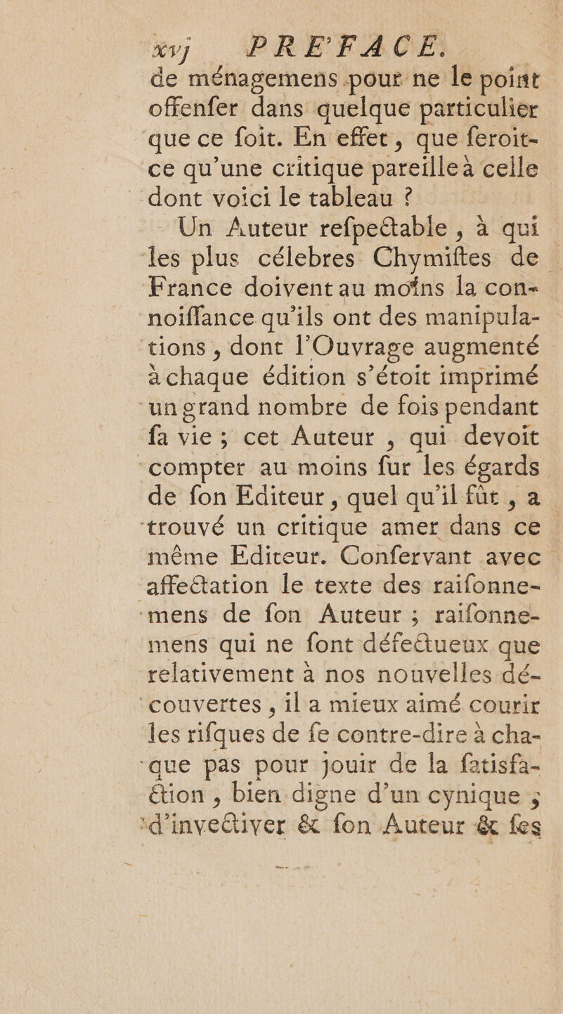 y], PREFFACE ? de ménagemens pour ne le point offenfer dans quelque particulier que ce foit. En effet, que feroit- ce qu’une critique pareille a celle dont voici le tableau ? | Un Auteur refpettable , à qui les plus célebres Chymiftes de France doivent au moins la con- noiffance qu’ils ont des manipula- tions , dont l’Ouvrage augmenté à chaque édition s’étoit imprimé “ungrand nombre de fois pendant fa vie ; cet Auteur , qui devoit ‘compter au moins fur les égards de fon Editeur , quel qu'il für , a trouvé un critique amer dans ce même Editeur. Confervant avec affe&amp;tation le texte des raifonne- -mens de fon Auteur ; raifonne- mens qui ne font défeétueux que relativement à nos nouvelles dé- ‘couvertes , il a mieux aimé courir les rifques de fe contre-dire à cha- que pas pour jouir de la fatisfa- étion , bien digne d’un cynique ; ‘d’invettiver &amp; fon Auteur &amp; fes nn 4.5
