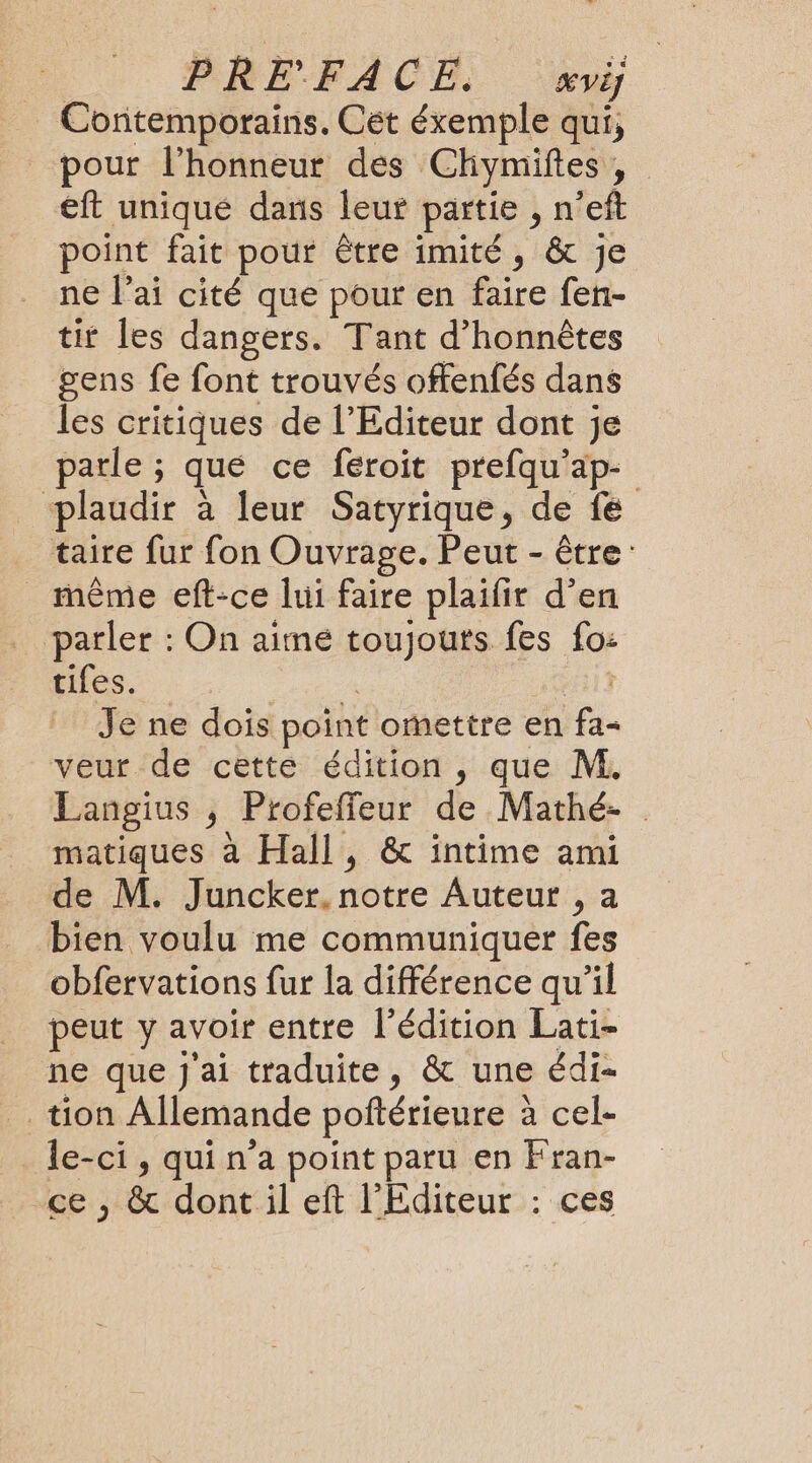 Contemporains. Cét éxemple qui, pour l'honneur des Chymiftes , eft uniqué dans leur partie , n’eft point fait pour être imité, &amp; Je ne l'ai cité que pour en faire fen- tit les dangers. Tant d’honnêtes gens fe font trouvés offenfés dans les critiques de l'Editeur dont je parle ; qué ce féroit prefqu'ap- plaudir à leur Satyrique, de fe taire fur fon Ouvrage. Peut - être même eft-ce lui faire plaïfir d’en parler : On aime toujouts fes fo: tifes. A TIR Je ne dois point omettre en fa- veur de cette édition , que M. Langius , Profeffeur de Mathé- . matiques à Hall, &amp; intime ami de M. Juncker. notre Auteur , a bien voulu me communiquer fes obfervations fur la différence qu'il peut y avoir entre l'édition Lati- ne que J'ai traduite, &amp; une édi- tion Allemande poftérieure à cel- le-ci , qui n’a point paru en Fran- ce , &amp; dont il eft l'Editeur : ces