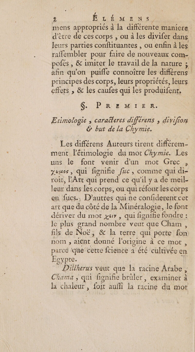 mens appropriés à la différente maniere d'être de ces corps , ou à les divifer dans Jeurs parties conftituantes , ou enfin à les raflembler pour faire de nouveaux com- pofés , & imiter le travail de la nature ; | afin qu'on puifle connoître les différens principes des corps, leurs propriétés, leurs effets , & les caufes qui les produifent, $ PREMIER. Erimologie , caraüteres différens ; divifion _ © but de la Chymie. _ Les différens Auteurs tirent différem- ment létimologie du mot Chymie. Les uns le font venir d'un mot Grec , Juus, qui fignifie fuc, comme qui di- roit, l'Art qui prend ce qu'il y a de meil- leur dans les corps, ou qui réfout les corps en fucs., D’autres qui ne confiderent cet art que du côté de la Minéralogie, le font dériver du mot zur, qui figniñe fondre : le plus grand nombre veut que Cham, is de Not, & la terre qui porte fon nom , aient donné l'origine à ce mot, parcé ‘que’cerre fcience a été cultivée en Eoypte. Dillherus veut que la racine Arabe, Chama , qui fignifñie brûler, examiner à la chaleur , foit aufli la racine du mort