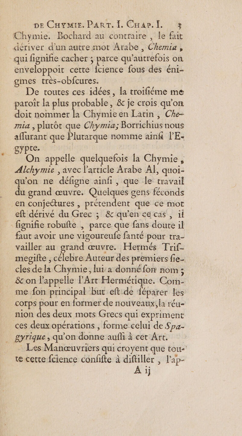 Chymie. Bochard au contraire , le fait dériver d'un autre mot Arabe, Chemie , “qui fignifie cacher ; parce qu autrefois on enveloppoit cette fcience fous des éni- gmes très-obfcures. | De toutes ces idées, la troifiéme me paroît la plus probable, & je crois qu'on doit nommer la Chymie en Latin, Che- mia , plutôt que Chymia; -Borrichius nous are que Plurarque nomme ainfi PE- BYpre On appelle quelquefois la Chymie , Alchy mie , avec l’article Arabe AÏ, quoi- qu'on ne défigne ainfi , que le travail du grand œuvre. Quelques a gens féconds en conjectures , précendenc que ce mot eft dérivé du Grec ; & qu'en ce cas , if fignifie robufte , parce que fans doute il faut avoir une vigoureufe fanté pour tra- vailler au grand œuvre. Hermés Trif- mepilte , célebre Auteur des premiers fie- cles de la Chymie, lui’ donné fon nom ; & on l'appelle l'Art Hermétique. Com- me fon principal but eft.de féparer les corps __. en former de nouveaux, la réu- nion des deux mots Grecs qui expriment ces deux opérations , forme celui de Spa- gyrique , qu'on ae auf à cet Ârt. Les Manœuvriers qui croyent que touts te cette fcience confifte à difüller , l'ap- À ij