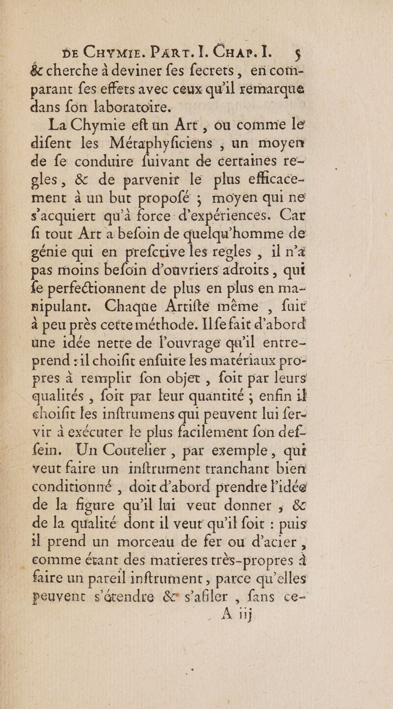 _. pe Cavmre. Parr.l. Cnar.l $ & cherche à deviner fes fecrets, erñ com- parant fes effets avec ceux qu'il remarque dans fon laboratoire. | La Chymie eft un Art , ou comme le difent les Métaphyfciens ; un moyen de fe conduire fuivant de certaines re- gles, & de parvenir le plus efficace- ment à un but propofé ; moyen qui ne s'acquiert qu'à force d'expériences. Car fi tout Art a befoin de quelqu'homme de génie qui en prefcrive les regles , il n’a pas moins befoïin d'ouvriers adroits, qui fe perfectionnent de plus en plus en ma- nipulant. Chaque Artifte mème , fuit à peu près cette méthode. Ilfe fait d'abord une idée nette de l’ouvrage qu'il entre- prend :1l choifit enfuite fes matériaux pro- pres à remplir fon objet , foit par leurs qualités , foit par leur quantité ; enfin il shoifit les inftrumens qui peuvent lui fer- vir à exécuter le plus facilement fon def- fein. Un Coutelier , par exemple, qui veut faire un inftrument tranchant bien conditionné , doit d’abord prendre Pidée de la figure qu’il lui veut donner ; & de la qualité dont il veut qu'il foit : puis tl prend un morceau de fer ou d'acier, . comme étant des matieres très-propres à faire un pareil inftrument, parce qu’elles peuvenc s'étendre & s’abler , fans ce-