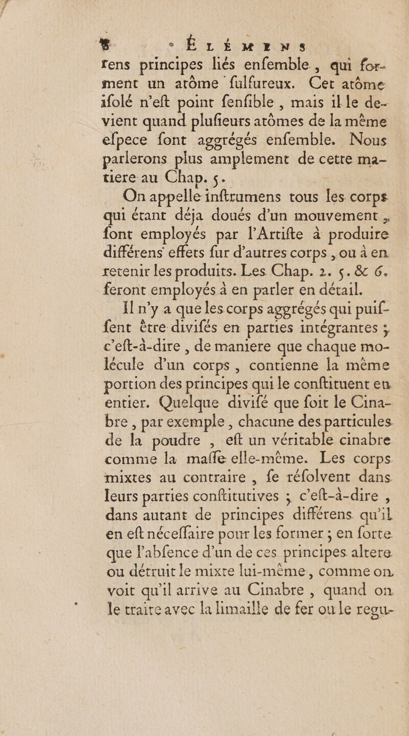 % ÊÉLÉMmENSs rens principes liés enfemble, qui for- ment un atôme fulfureux. Cet atome ifolé n’eft point fenfible , mais ille de- vient quand plufieurs atômes de la mème efpece font agogrégés enfemble. Nous parlerons plus amplement de cette ma- tiere au Chap. 5. | On appelle inftrumens tous les corps qui étant déja doués d’un mouvement , font employés par l’Artifte à produire différens effets fur d’autres corps ,ou à en retenir les produits. Les Chap. 2. 5. &amp; 6. feront employés à en parler en détail. Il n’y a que les corps aggrégés qui puif- fent être divifés en parties intégrantes ; c’eft-à-dire , de maniere que chaque mo- lécule d’un corps , contienne la même portion des principes qui le conftituent en entier. Quelque divifé que foit le Cina- bre, par exemple , chacune des particules de la poudre , eft un véritable cinabre comme la mafle elle-même. Les corps mixtes au contraire , fe réfolvent dans leurs parties conftitutives ; c’eft-à-dire , dans autant de principes différens qu'il en eft néceffaire pour Les former ; en forte que l’abfence d’un de ces principes altere ou détruit le mixte lui-même, commeon voit qu'il arrive au Cinabre , quand on le traiteavec la limaille de fer ou Le reou-