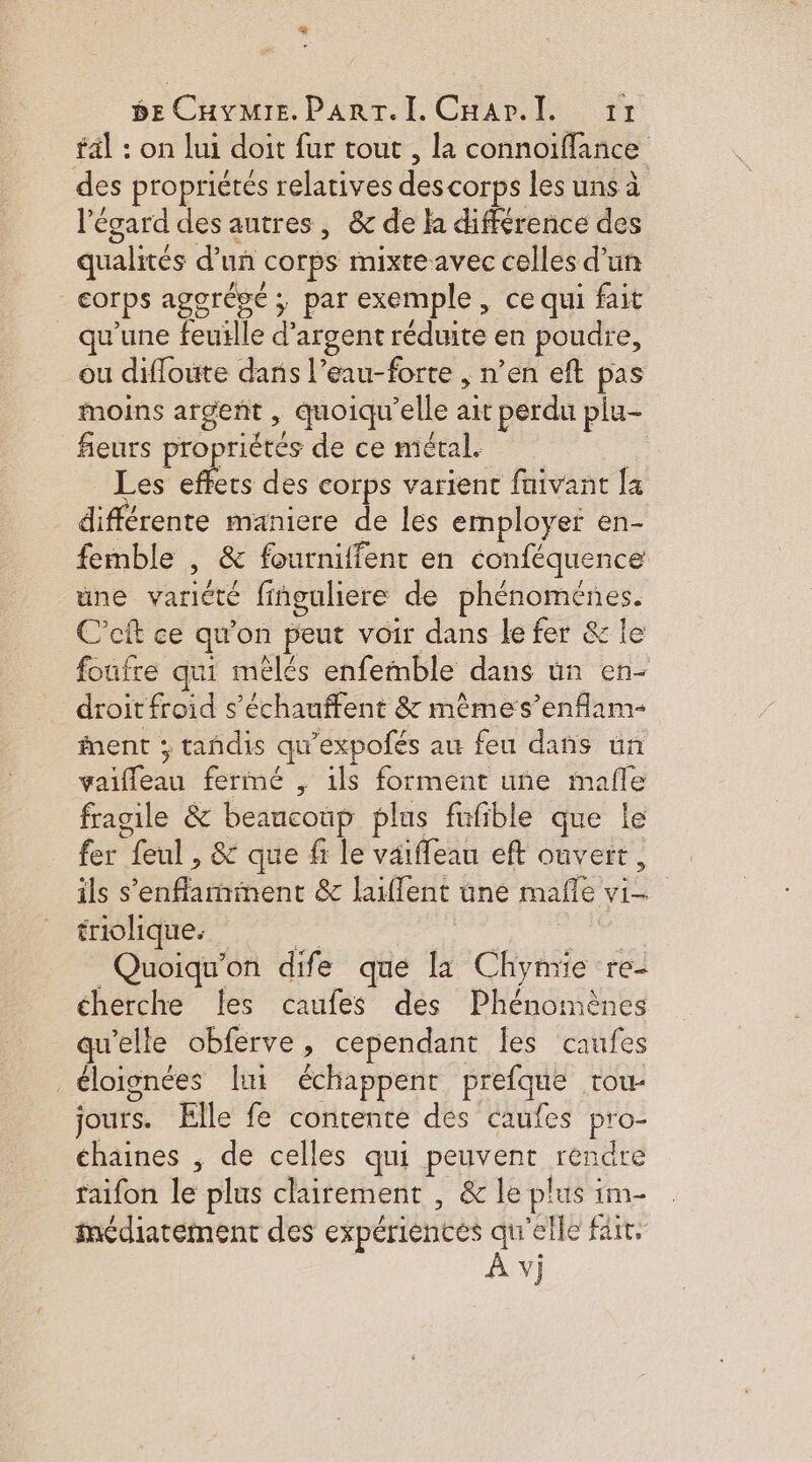 L 5e CHyMIE. PART. I. Cuar.l. 11 fal : on lui doit fur tout , la connoiffañce des propriétés relatives des corps les uns à l'égard des autres, &amp; de la différence des qualités d’uñ corps mixte avec celles d’un corps agorésé ; par exemple, ce qui fait qu’une feuille d'argent réduite en poudre, ou difloute dans l’eau-forte , n’en eft pas moins argent , quoiqu'elle ait perdu plu- fieurs propriétés de ce métal. | Les effecs des corps varient faivant fa _ différente maniere de les employer en- femble , &amp; fourniffent en conféquence une variété finguliere de phénoménes. C’eft ce qu'on peut voir dans le fer &amp; le foufre qui mélés enfemble dans ün en- droit froid s’échauffent &amp; mêèmes’enflam- ent ; tandis qu'expofés au feu dans un vaifleau fermé , ils forment uñe mafle fragile &amp; beancoup plus fufible que le fer feul , &amp; que fi le väiffeau eft ouvert, ils s’enflamment &amp; laiffent une mafle vi- triolique. . | Quoiqu'on dife que la Chymie re- cherche Îles caufes des Phénomènes qu'elle obferve, cependant les caufes éloignées ui échappent prefque tou- jours. Elle fe contente des caufes pro- chaines , de celles qui peuvent rendre taifon le plus clairement , &amp; le plus im- inédiarement des expérientes qu'elle fair. À vi