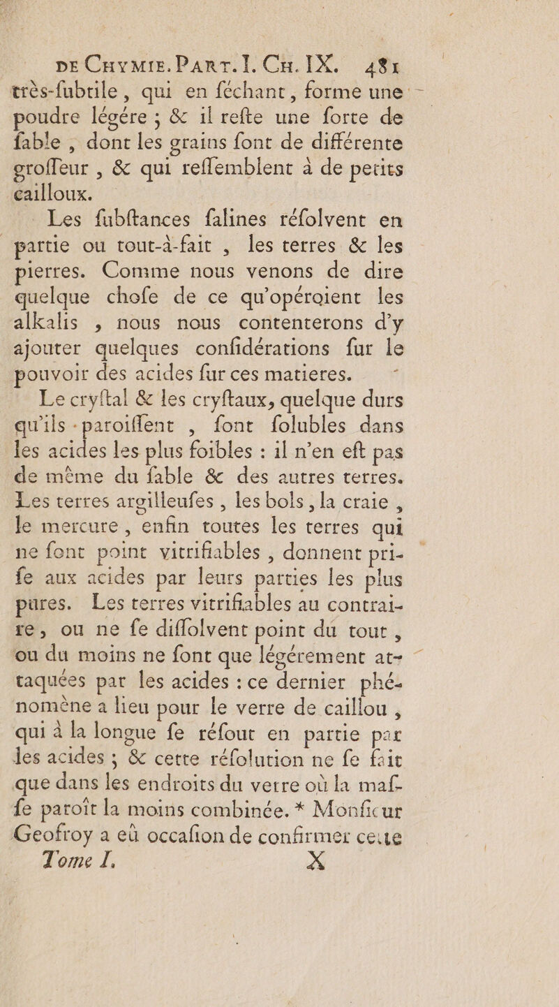 DECHvMie.ParT.I. CH.IX, 48% trés-fubrile, qui en féchant, forme une poudre légére ; &amp; il refte une forte de fable , dont les grains font de différente groffeur | &amp; qui reflemblent à de petits cailloux. Les fubftances falines réfolvent en partie ou tout-d-fait , les terres &amp; Îles pierres. Comme nous venons de dire quelque chofe de ce qu’opéroient les alkalis , nous nous contenterons d'y ajouter quelques confidérations fur le ouvoir des acides fur ces matieres. Le cryftal &amp; les cryftaux, quelque durs qu'ils -paroiflent , font folubles dans les acides les plus foibles : il n’en eft pas de même du fable &amp; des autres terres. Les terres aroilleufes , les bols, la craie, le mercure, enfin toutes les terres qui ne font point vitrifiables , donnent pri- fe aux acides par leurs parties les plus pures. Les terres vitrifiables au contrai- re, ou ne fe diflolvent point du tour, ou du moins ne font que lésérement at- taquées par les acides : ce dernier phé. nomène 2 lieu pour le verre de caillou , qui à la longue fe réfour en partie par des acides ; &amp; cette réfolution ne fe faie que dans les endroits du verre où la maf- fe paroït la moins combinée. * Monficur Geofroy a eù occafon de confirmer ceute Tome I, X