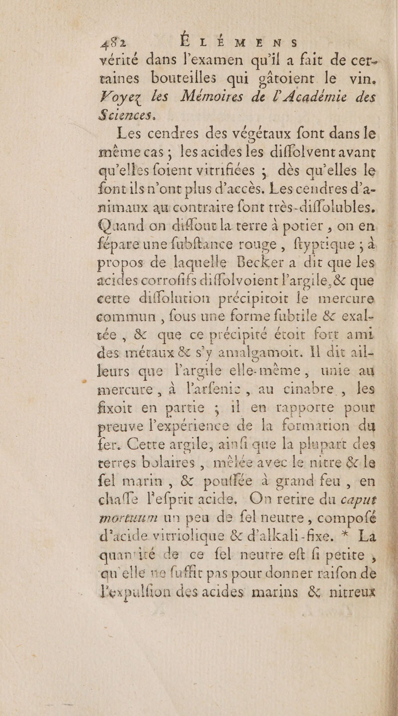 vérité dans l'examen qu’ il a fait de cer. taines bouteilles qui gâtoient le vin. Voyez les Mémoires de l'Académie des Sciences. Les cendres des végétaux font dans le même cas ; les acides les diffolvent avant qu’elles fotent vitnifiées ; dès qu’elles le fontils n’ont plus d'accès. Lee cendres d’a- nimaux au contraire font très- diffoltubles. Quand on diffour la terre à potier , on en fépare une fubftance rouge , ftyptique ; à propos de laquelle Becler a dit que pes acides corrofifs diffolvoient Pargile,&amp; que cette diffolution précipitoit le mercure commun , fous une forme fubtile &amp; exal- tée, &amp; que ce précipité étoit fort ami des métaux &amp; s’y amalgamonit. Il dit ail- leurs que Pargile elle-même, unie au. mercure , À led ic. au cina ne , les fixoit en partie ; 1l en rapporte pout preuve Pexpérience de la formation du fer. Cette argile, anfi que la plupart des terres bolaires , mêlée avec le mitre &amp;le fel marin, &amp; poutlée à grand feu , en chafte l'efprit acide, On retire du op morErILm UN d eu de fel neutre, cetpat d'acide vitriolique 8 d’alkal: mb La quan: té de ce fel neutre eft fi petite ; qu'elle nie fuffit pas pour donner raifon de l'expulfion des acides marins &amp; nitreux