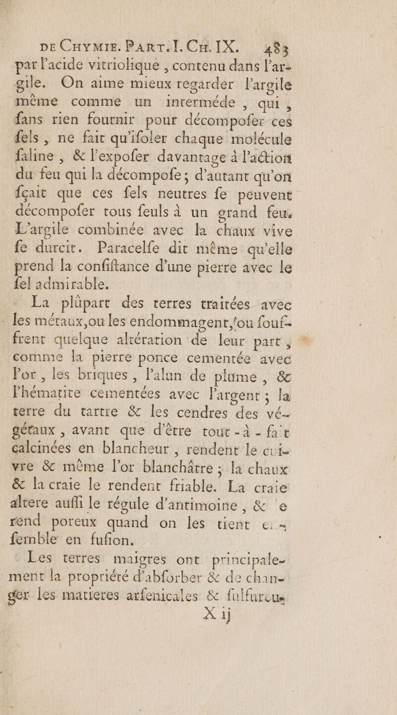 t par l'acide vitriolique , contenu dans l’ar- gile. On anne mieux regarder l'argile même comme un interméde , qui, fans rien fournir pour décompofer ces fels , ne fair qu'ifoler chique molécule faline | &amp; l’expofer davantage à l’action du feu qui la décompofe ; d'autant qu'on fçait que ces fels neutres fe peuvent décompofer tous feuls à un grand feu. L'argile combinée avec la chaux vive fe durcit. Paracelfe dit même qu’elle prend la confiftance d’une pierre avec le {el admirable. La plüpart des terres traitées avec les métaux,ou les endommagent,'ou fouf- frent quelque altération de leur part , comme la pierre ponce cementée avec Fhématite cementées avec largent ; la terre du tartie &amp; les cendres des vé- gétaux , avant que d’être tout -à - fat çalcinées en blancheur , rendent le cie vre &amp; même l'or blanchâtre ; la chaux &amp; la craie le rendent friable. La craie altere aufli le régule d’antimoine , &amp; °e rend poreux quand on les tient ei= femble en fufon. Les terres maigres ont principale.