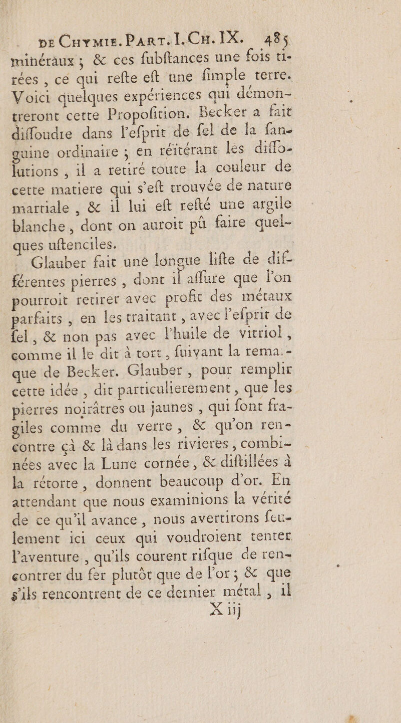 minéraux ; &amp; ces fubftances une fois ti- rées , ce qui refte eft une fimple terre. Voici quelques expériences qui démon- treront cette Propolition. Becker a fait diffoudie dans l'efprit de fel de la fan. gaine ordinaire ; en réitérant les diffo- Jutions , il a retiré coute la couleur de cette matiere qui s’elt trouvée de nature sartiale , &amp; il lui eft refté une argile blanche , dont on auroit pû faire quel- ues uftenciles. Glauber fait uné longue lifte de dif- férenres pierres , dont il affure que lon pourroit retirer avec profit des métaux parfaits , en les traitant , avec l’efprit de {el , &amp; non pas avec l'huile de vitrio!, comme il le dit à tort, fuivant la rema:- que de Becker. Glauber , pour remplir cette idée , dit particulierement , que les pierres noirâtres où jaunes , qui font fra- giles comme du verre, &amp; qu'on ren contre cà &amp; là dans les rivieres, combi- nées avec la Lune cornée, &amp; diftillées à la rérorte, donnent beaucoup d’or. En attendant que nous examinions la vérité de ce qu’il avance , nous avertirons feu- lement ici ceux qui voudroient tenter l'aventure , qu'ils courent rifque de ren- contrer du fer plutôt que de l'or; &amp; que s'ils rencontrent de ce dernier métal, 1l