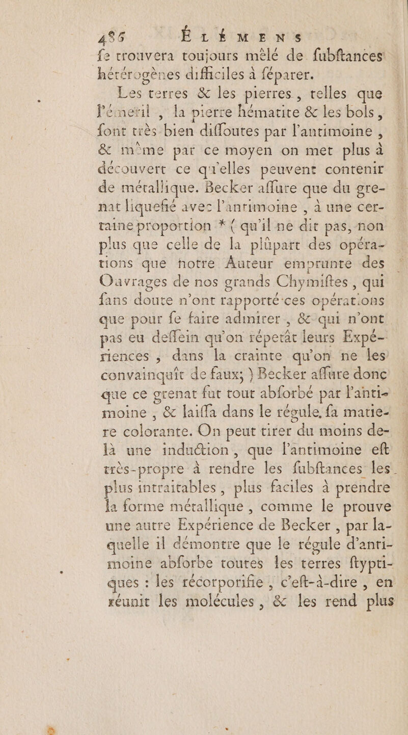 iérérogènes difhciles à féparer. Les terres &amp; les pierres, telles que l'énetil , la pierre hématite &amp; les bols, font très bien difloutes par l’antimoine , &amp; mme par ce moyen on met plus à découvert ce quelles peuvent contenir de métallique. Becker affure que du gre- nat liquefñié avec l’anrimoine , à une cer- tions que hotre Auteur emorunte des Ouvrages de nos grands Chymiftes , qui fans doute n’ont rapporté-ces opérations que pour fe faire admirer, &amp; qui n’ont pas eu deffein qu'on réperât leurs Expé- iences ,; dans la crainte qu'on ne les convainquit de faux; } Becker affure donc que ce grenat fut tout abforbé par lanti- moine , &amp; faiffa dans le révule, fa matie- re colorante. On peut tirer du moins de- là une induction, que l’antimoine eft très-propre à rendre les fubftances les plus intraitables, plus faciles à prendre la forme métallique , comme le prouve une autre Expérience de Becker , par la- quelle 1l démontre que le régule d’anri- moine abforbe toutes les terres ftypti- plus que celle de la plüpart des opéra-