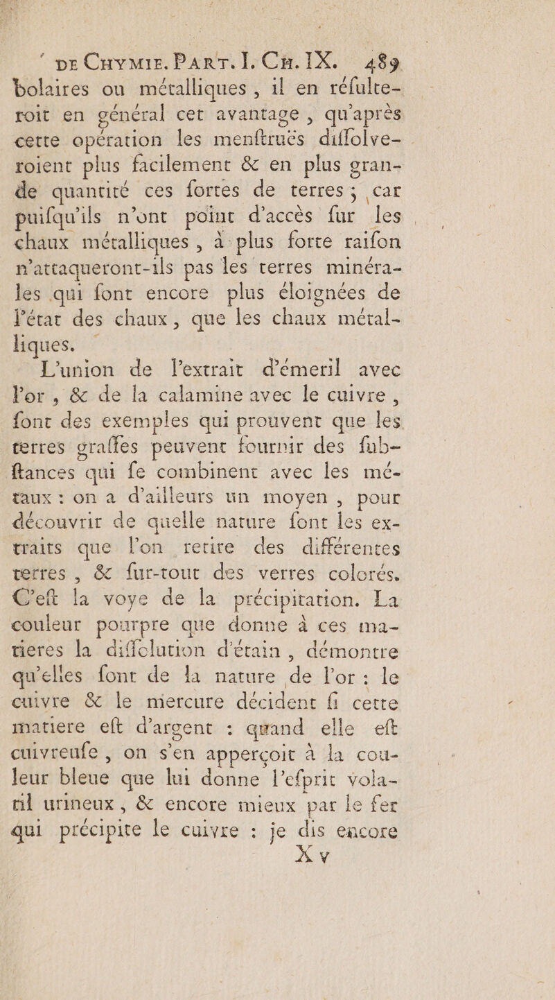 pe CHvmir.ParT. I Ca IX. 489 bolaires où métalliques , il en réfulte- roit en général cet avantage , qu'après cette opération les menftruës diffolve- roient plus facilement &amp; en plus gran- de quanriré ces fortes de terres; car puifqu'ils n’ont point d'accès fur les chaux métalliques , à plus forte raifon mattaqueront-1ils pas les terres minéra- les qui font encore plus éloignées de l’état des chaux, que les chaux métal- liques. L'union de extrait d’émeril avec lor , &amp; de la calamine avec le cuivre, font des exemples qui prouvent que les terres graffes peuvent fournir des fub- flances qui fe combinent avec les mé- taux : on a d’ailleurs un moyen , pour découvrir de quelle nature font les ex- traits que l'on retire des différentes verres , &amp; fur-tout des verres colorés, C'eft la voye de la précipitation. La couleur pourpre que donne à ces ma- tieres la difclution d'érain, démontre qu'elies font de la nature de l'or : le cuivre &amp; le mercure décident fi cette matiere eft d'argent : aqwand elle eft cuivreufe , on s’en apperçoit à la cou- Jeur bleue que lui donne l’efprit vola- nl urineux, &amp; encore mieux par le fer qui précipite le cuivre : je dis encore