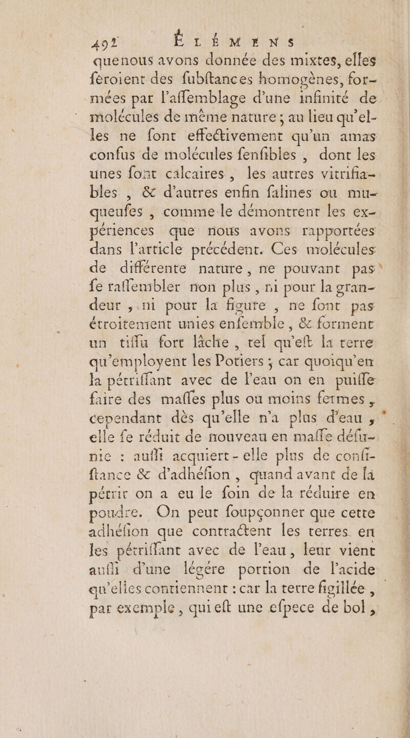 quenous avons donnée des mixtes, elles mées par l’aflemblage d’une infinité de molécules de même nature ; au lieu qu’el- les ne font effeétivement qu'un amas confus de molécules fenfibles , dont les unes font calcaires, les autres vitrifia- bles , &amp; d’autres enfin falines ou mu- queufes |, comme le démontrent les ex- périences que nous avons rapportées dans l’article précédent. Ces nrolécules de différente nature, ne pouvant pas\ fe raflenibler non plus, ni pour la gran- deur , ni pour la figure ; ne font pas étroitement unies enfemble , &amp; forment un tifflu fort lâche, tel qu'eft la terre qu'employent les Potiers ; car quoiqu’en la pétriffant avec de Peau on en puifle faire des mañles plus ou moins fermes, elle fe réduit de nouveau en maffe défu- nie : aufli acquiert- elle plus de confi- ffance &amp; d’adhéfon , quand avant de fi pécrir on a eu le foin de la réduire en oudre. On peut foupçonner que cette adhéfion que contraétent Îles terres en les pétriffant avec de l’eau, leur viént auf d’une légére portion de lacide au’elies contiennent : car la terre figillée par exemple, quieft une efpece de bol, Sn ee EST