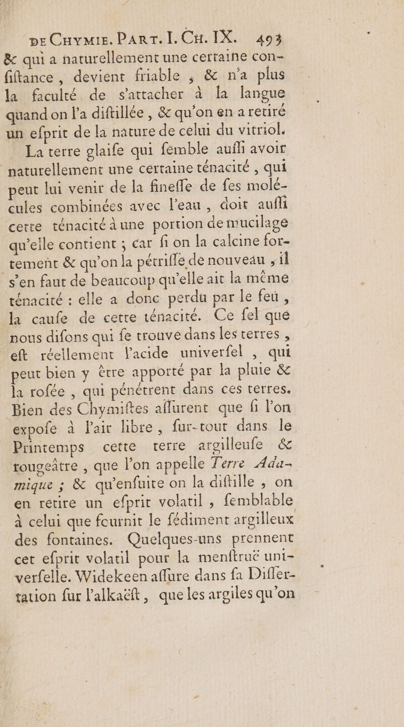 &amp; qui a naturellement une certaine con- fiftance, devient friable , &amp; n’a plus la faculté de s'attacher à a langue quand on l'a diftllée , &amp; qu'on en a retiré un efprit de la nature de celui du vitriol. La terre glaife qui femble aufli avoir naturellement une certaine ténacité , qui peut lui venir de la finefle de fes molé- cules combinées avec l’eau, doit aufli certe ténacitéà une portion de mucilage qu’elle contient ; car fi on la calcine for- tement &amp; qu’on la pétrifle de nouveau , il s’en faut de beaucoup qu’elle ait la même ténacité : elle a donc perdu par le feu, la caufe de cette ténacité. Ce fel que nous difons qui fe trouve dans les terres, eft réellement l'acide univerfel , qui peut bien y être apporté par la pluie &amp; la rofée , qui pénétrent dans ces terres. Bien des Chymiftes aflurent que fi l'on expofe à l'air libre, fur-tout dans le Printemps cette terre argilleufe &amp; rougeître , que l’on appelle Terre Ada- mique ; &amp; qu'enfuite on la diftiile , on en retire un efprit volatil , femblable à celui que fournit le fédiment argilleux des fontaines. Quelques-uns prennent cet efprit volatil pour la menftruë unt- verfelle. Widekeen affure dans fa Difler- tation fur l'alkaëft, que les argiles qu'on