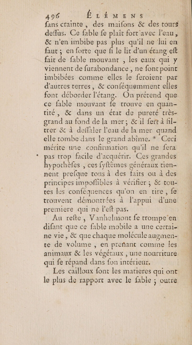 fans crainte , des maifons &amp; des tours defus. Ce fable fe plait fort avec l’eau, &amp; n’en imbibe pas plus qu'il ne ‘lui en faut ; en forte que fi Le Lit d’un étang eft fait de fable mouvant , les eaux qui y viennent de furabondance , ne font point imbibées comme elles le feroient par d’autres terres, &amp; conféquemment elles ce fable mouvant fe trouve en quan- tité, &amp; dans un état de pureté très- grand au fond de la mer; &amp; il fert à fil- trer &amp; à deffaler l’eau de la mer quand elle tombe dans le grand abîme. * Ceci mérite une confirmation qu'il ne fera pas trop facile d'acquérir. Ces grandes hypothèfes , ces fyftèmes généraux tien- nent prefque tous à des faits ou à des principes impolhbles à vérifier ; &amp; tou- tes les conféquences qu'on en tire, fe trouvent démontrées à l'appui d’une premiere qui ne left pas. Au refte, Vanhelinont fe trompe'en difant que ce fable mobile a une certai- ne vie, &amp; que chaque molécule augmen- te de volume , en preñant comme Îles Le . . qui fe répand dans fon interieur. le plus de rapport avec le fable ; outre %