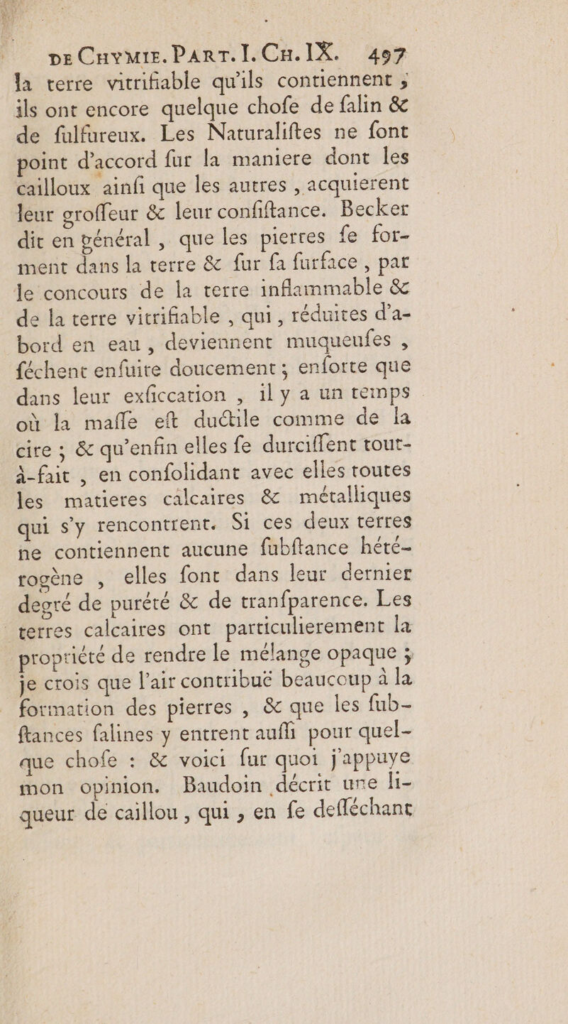 la terre vitrifiable qu'ils contiennent ; ils ont encore quelque chofe de falin &amp; de fulfureux. Les Naturaliftes ne font point d'accord fur la maniere dont les cailloux ainfi que les autres , acquierent leur groffeur &amp; leur confiftance. Becker dir en vénéral , que les pierres fe for- ment dans la terre &amp; fur fa furface , par le concours de la terre inflammable &amp; de la terre vitrifiable , qui, réduites d’a- bord en eau, deviennent muqueufes , féchent enfuire doucement; enforte que dans leur exficcation , 1ly a un temps où la mañle eft ductile comme de la cire ; &amp; qu’enfin elles fe durciffent tout- -fait , en confolidant avec elles toutes les matieres calcaires &amp; métalliques qui s'y rencontrent. Si ces deux terres ne contiennent aucune fubftance hété- rogène , elles font dans leur dernier degré de purété &amp; de tranfparence. Les terres calcaires ont particulierement la propriété de rendre le mélange opaque ; je crois que l'air contribué beaucoup à la formation des pierres , &amp; que les fub- ftances falines y entrent aufli pour quel- que chofe : &amp; voici fur quoi j'appuye mon opinion. Baudoin décrit une h- queur de caillou , qui , en fe defléchant