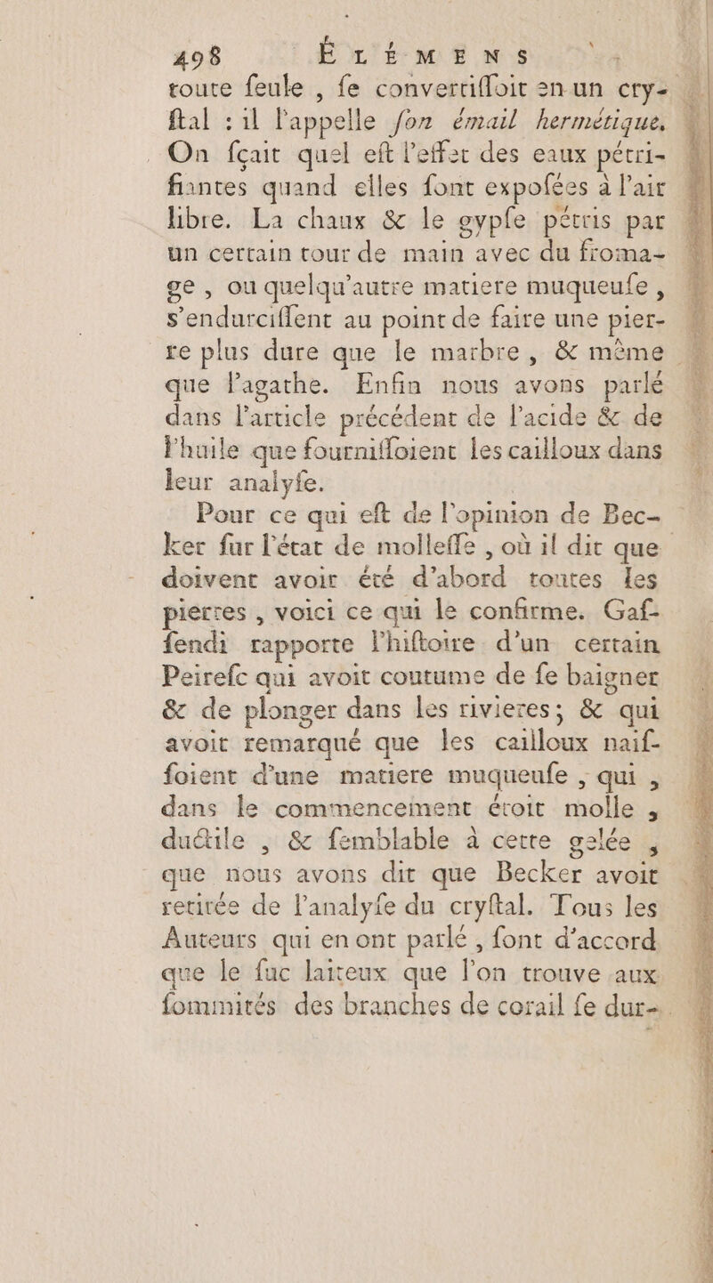 ftal : 1l l'appelle /oz émail hermérique, On fçait quel eft l'effet des eaux pécri- fiantes quand elles font expofées à l'air libre. La chaux &amp; le gypfe pétris par un certain tour de main avec du froma- ge , ou quelqu'’autre matiere muqueufe, que Pagathe. Enfin nous avons parlé dans l’article précédent de l'acide &amp; de l'huile que fournifloient les cailloux dans leur analyfe. | Pour ce qui eft de l'opinion de Bec doivent avoir été d’abord toutes les pierres , voici ce qui le confirme. Gaf fendi rapporte l'hifloire d’un certain Peirefc qui avoit coutume de fe baigner &amp; de plonger dans les rivieres; &amp; qui avoit remarqué que les cailloux naif- foient d'une matiere muqueufe , qui , dans le commencement étroit molle , duétile , &amp; femblable à cette gslée , que nous avons dit que Becker avoit retirée de lanalyfe du cryftal. Tous les Auteurs qui en ont parlé, font d’accord que le fuc laiteux que l’on trouve aux ARR Mu D * . + Vera S s: PRE,