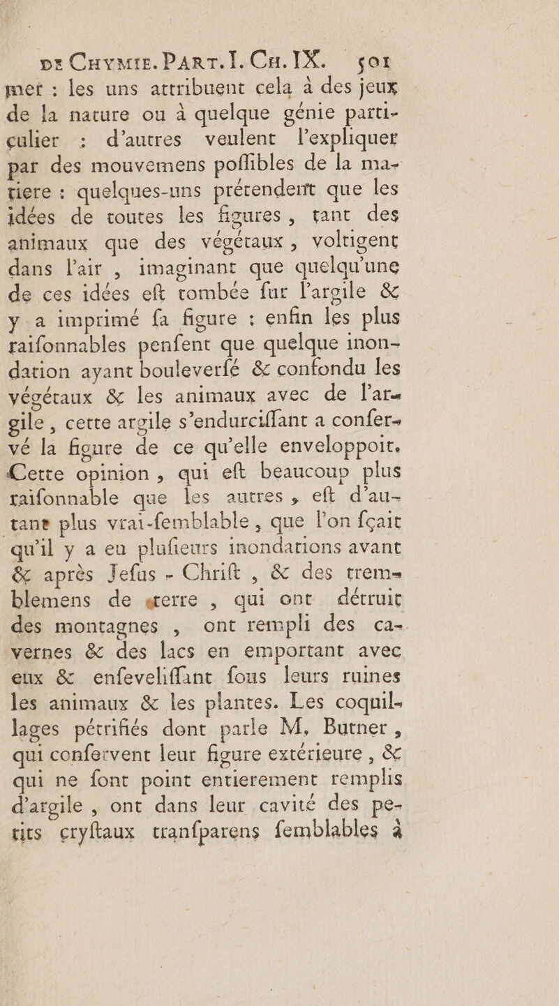 met : les uns attribuent cela à des jeux de la nature ou à quelque génie parti- çulier : d’autres veulent l'expliquer par des mouvemens poffibles de la ma- tiere : quelques-uns prérendent que les idées de toutes les figures, tant des animaux que des végétaux, voltigent dans l'air | imaginant que quelqu'une de ces idées eft tombée fur l'argile &amp; y a imprimé fa figure : enfin les plus faifonnables penfent que quelque inon- dation ayant bouleverfé &amp; confondu les végétaux &amp; les animaux avec de lar. gile , cette argile s’endurciffant a confer… vé la figure de ce qu’elle enveloppoit. Cette opinion, qui eft beaucoup plus taifonnable que les autres , eft d’au- vane plus vrai-femblable , que l'on fçait qu'il y a eu plufeurs inondations avant &amp; après Jefus - Chrift , &amp; des trem= blemens de gerre , qui ont détruit des montagnes , ont rempli des ca- vernes &amp; des lacs en emportant avec eux &amp; enfeveliffant fous leurs ruines les animaux &amp; les plantes. Les coquil- lages pétrifiés dont parle M, Burner, qui confervent leur figure extérieure , &amp; qui ne font point entierement remplis d'argile , ont dans leur cavité des pe- A] ris cryftaux tranfparens femblables à