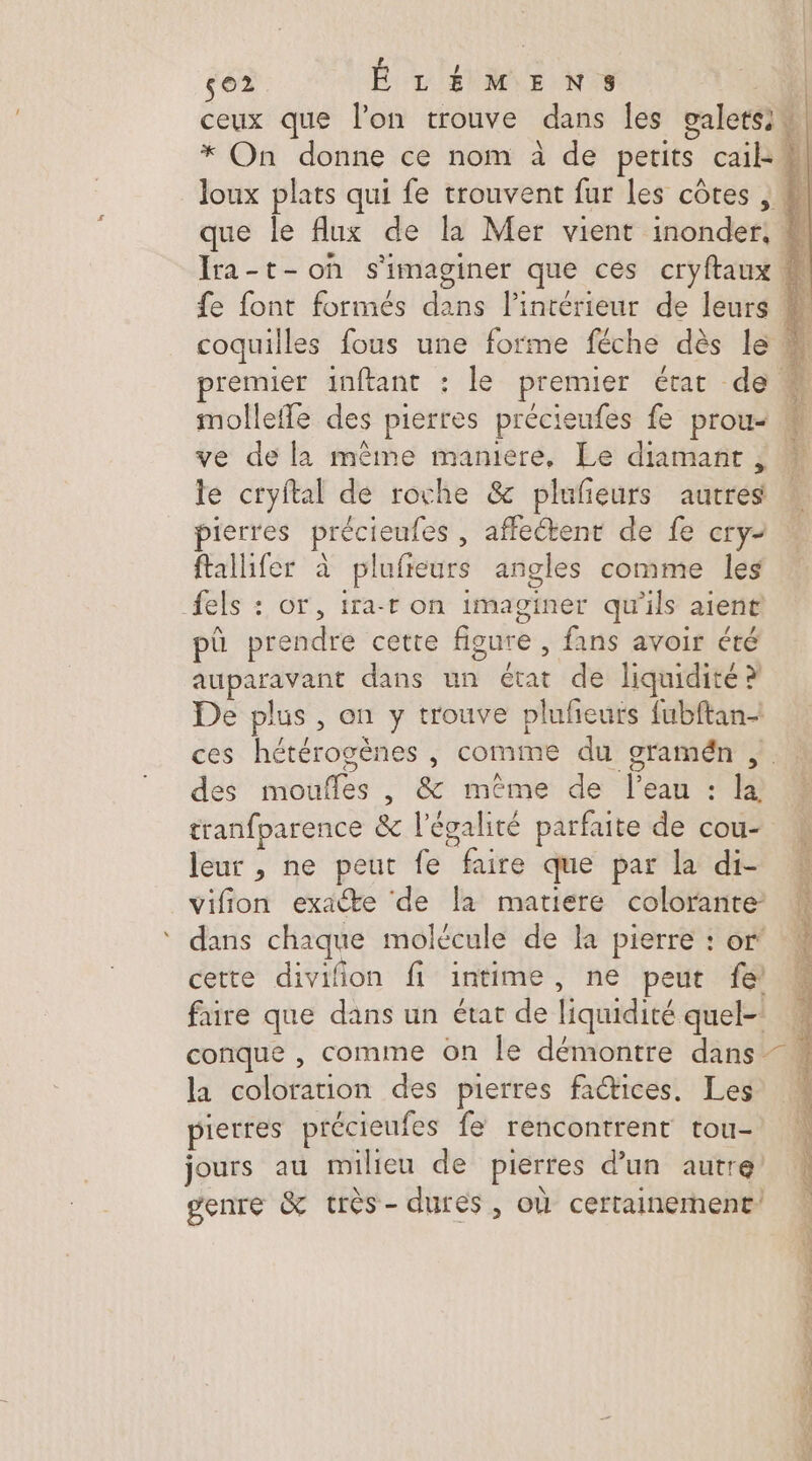 so2 Ê L'ÉMENS A: ceux que lon trouve dans les galetsiu| * On donne ce nom à de petits cail: #l loux plats qui fe trouvent fur les côtes , M que le flux de la Mer vient inonder, # Ira-t-oh s'imaginer que ces cryftaux fe font formés dans l’intérieur de leurs # coquilles fous une forme féche dès le M premier inftant : le premier état de 4 molleffe des pierres précieufes fe prou- M ve de la même maniere, Le diamant ; le cryftal de roche &amp; plufeurs autres ! pierres précieufes , affectent de fe cry ftallifer à plufreurs angles comme les els : or, ira-r on imaginer qu'ils aient pû prendre cette figure , fans avoir été auparavant dans un état de liquidité? De plus, on y trouve plufieurs fubftan- ces hétérogènes , comme du gramén | . des moufles , &amp; même de l’eau : la, tranfparence &amp; l'égalité parfaite de cou- leur , ne peut fe faire que par la di- vifion exacte de la matiere colorante dans chaque molécule de la pierre : or' certe divifion fi intime, ne peut fe faire que dans un état de liquidité quel- conque , comme on le démontre dans -\ la coloration des pierres fatices. Les pierres précieufes fe rencontrent tou- jours au milieu de pierres d’un autre genre &amp; très- dures, où certainement’