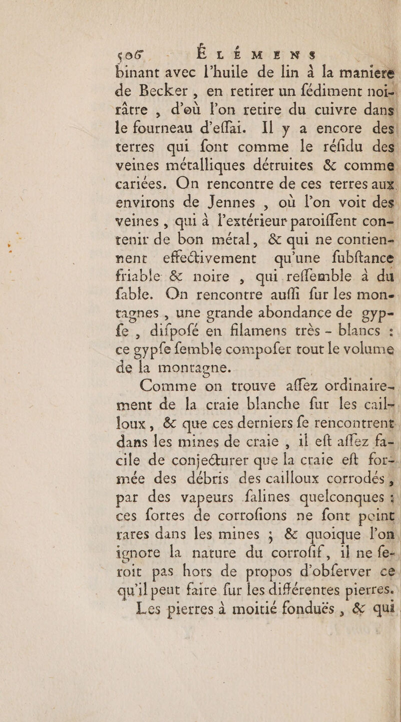 ab, É LÉMEN is binant avec l'huile de lin à la maniere de Becker , en retirer un fédiment noï-! râtre , d’où l'on retire du cuivre dans le fourneau d’eflai. Il y a encore des! terres qui font comme le réfidu des veines métalliques détruites &amp; comme cariées. On rencontre de ces terres aux. veines , qui à l'extérieur paroiffent con tenir de bon métal, &amp; qui ne contien- nent cffeétivement qu'une fubftance friable &amp; noire , qui refflemble à du tagnes , une grande abondance de gyp- fe | difpofé en filamens très - blancs : ce sypl e femble compofer tout le volume de la montagne. Comme on trouve aflèz ordinaires dans Fr mines de craie , 1l eft aflez fa- mée des débris des cailloux corrodés, par des vapeurs falines quelconques : : ces fortes de corrofions ne font point qu'il peut faire fur les différentes pierres.