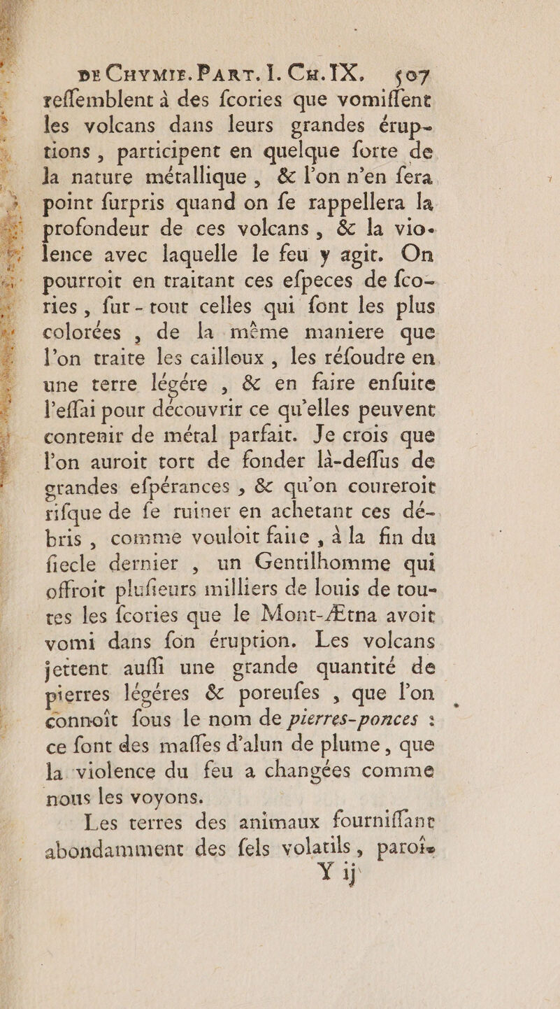 pECHvMIs. PART... Cu.IX, ço7 reffemblent à des fcories que vomiffent les volcans dans leurs grandes érup- tions , participent en quelque forte de la nature métallique , &amp; l’on n’en fera point furpris quand on fe rappellera la rofondeur de ces volcans, &amp; la vio. he avec laquelle le feu y agit. On pourroit en traitant ces efpeces de fco- ries , fur- tout celles qui font les plus colorées , de la même maniere que l’on traite les cailloux , les réfoudre en une terre lévére , &amp; en faire enfuite l’effai pour découvrir ce qu’elles peuvent contenir de métal parfait. Je crois que l’on auroit tort de fonder li-deflus de grandes efpérances , &amp; qu'on coureroit rifque de fe ruiner en achetant ces dé- bris, comme vouloit fane , à la fin du fiecle dernier , un Gentilhomme qui offroit plufieurs milliers de louis de tou- tes les fcories que le Mont-Ætna avoit vomi dans fon éruption. Les volcans jettent aufli une grande quantité de pierres légéres &amp; poreufes , que lon connoit fous le nom de prerres-ponces : ce font des mafles d’alun de plume, que la violence du feu a changées comme nous les voyons. Les terres des animaux fourniflane abondamiment des fels volatils, parote Yij