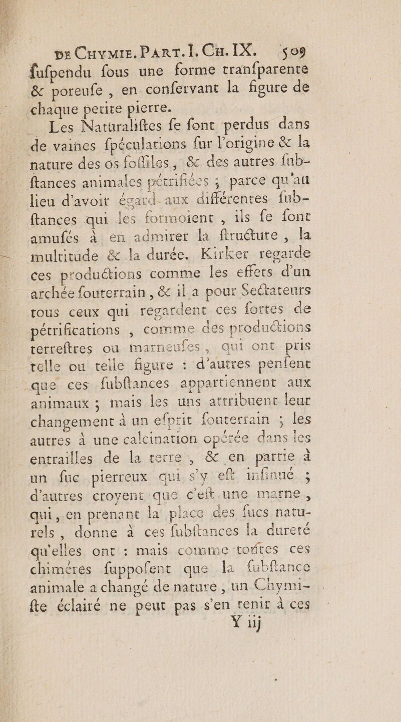 fufpendu fous une forme tranfparente &amp; poreufe , en confervant la figure de chaque petite pierre. _ Les Narurahftes fe fonc perdus dans de vaiñes fpécularions fur l'origine &amp; la nature des os fofliles, &amp;c des autres fub- _ ftances animales pétrifiées ; parce qu'au lieu d’avoir égard. aux différentes fub- ftances qui les formoient , ils fe font amufés à en admirer la ftruéture , la multitude &amp; la durée. Kirker regarde ces produétions comme les effets d'un archée fouterrain , &amp; il a pour Sectateurs rous ceux qui regardent ces fortes de pétrifications , comme des productions terreftres où marneufes, qui ont pris telle ou teile figure : d’autres penfent que ces. fubflances appartiennent aux animaux ; mais les uns attribuent leur changement à un efprit fouterrain ; les autres à une calcination opérée dans les entrailles de la verre, &amp; en partie à un fuc pierreux qui. s'y eft infinué d'autres croyent que C’eft.une marne, qui ,.en prenant la place des fucs natu- rels, donne à ces fubitances la dureté qu'elles ont : mais comme toftes ces chiméres fuppofent que la fubftance animale a changé de nature , un Chymi- fte éclairé ne peut pas s'en tenir à ces Y 1j