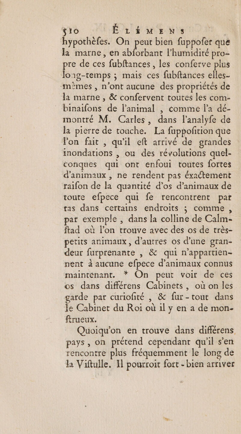 ÿio ÉLiMEns hypothèfes. On peut bien fuppofer que la marne, en abforbant l'humidité pro- pre de ces fubftances , les conferve plus long-temps ; mais ces fubftances elles- mêmes , n’ont aucune des propriétés de la marne , &amp; confervent toutes les com- binaifons de l'animal , comme l’a dé- montré M. Carles, dans l’analyfe de la pierre de toache. La fuppofñtion que Von fait , qu'il eft arrivé de grandes inondations , ou des révolutions quel- conques qui ont enfoui toutes fortes d'animaux , ne rendent pas éxactement raifon de la quantité d’os d'animaux de toute efpece qui fe rencontrent par tas dans certains endroits ; comme , par exemple , dans la colline de Calim- ftad où l’on trouve avec des os de très- petits animaux, d’autres os d’une gran- deur furprenante , &amp; qui n'appartien- nent à aucune efpece d'animaux connus maintenant. * On peut voir de ces os dans différens Cabinets, où on les garde par curiofité , &amp; fur-tout dans le Cabinet du Roi où 1l y en a de mon- ftrueux. Quoiqu'on en trouve dans différens pays , on prétend cependant qu'il s’en rencontre plus fréquemment le long de la Viftulle. I] pourroit fort - bien arriver