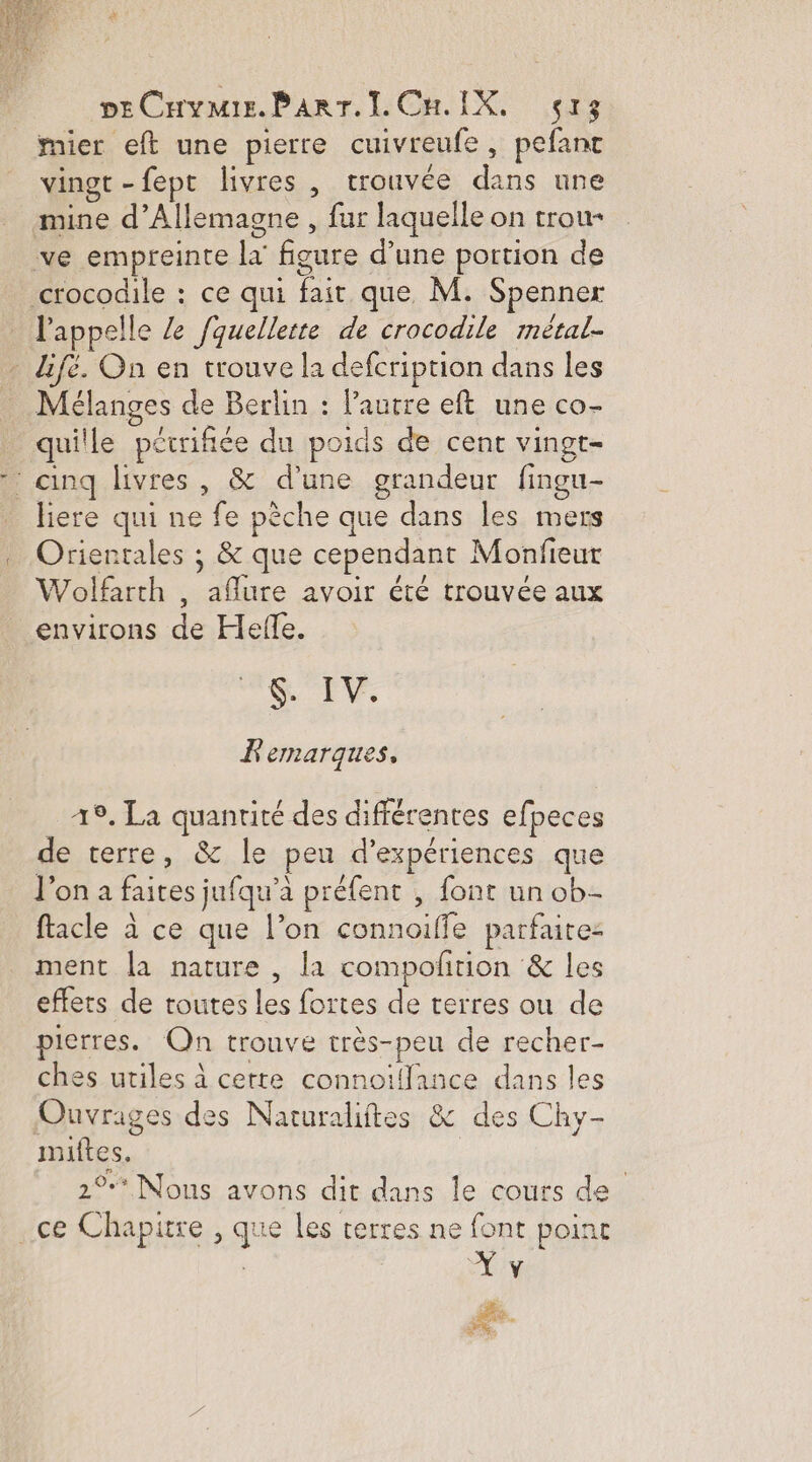 pECuymis.Parr.ILCH IX, ç13 mier eft une pierre cuivreufe, pefant vinot -fept livres , trouvée dans une mine d'Allemagne , fur laquelle on trou- ve empreinte la figure d’une portion de crocodile : ce qui fait que, M. Spenner l'appelle Ze fquellerte de crocodile métal- _ lifé. On en trouve la defcription dans les Mélanges de Berlin : Pautre eft une co- _ quille pétrifiée du poids de cent vingt- ‘ cinq livres, &amp; d’une grandeur fingu- liere qui ne fe pèche que dans les mers Orientales ; &amp; que cependant Monfieut Wolfarth , aflure avoir été trouvée aux environs de Hefle. pra. M à E F'emarques, 19. La quantité des différentes efpeces de terre, &amp; le peu d'expériences que l’on a faites jufqu’à préfent , font un ob- ftacle à ce que l’on connoiffe parfaite: ment la nature , la compolrtion &amp; les effets de toutes les fortes de terres ou de pierres. Qn trouve très-peu de recher- ches utiles à cette connoiffance dans les Ouvrages des Naruraliftes &amp; des Chy- imiftes, | 2% Nous avons dit dans le cours de ce Chapitre , que les terres ne font point a + )