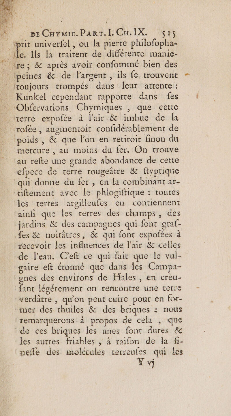* peCnvmie.ParT.LCn.IX. sr; _ (prit univerfel, ou la pierre philofopha- _tle. Ils la traitent de différente manie- - lre; &amp; après avoir confommé bien des peines &amp; de l'argent, ils fe. trouvent Jtoujours trompés dans leur attente : _ Kunkel cependant rapporte dans fes Obfervations Chymiques , que cette terre expofée à l'air &amp; imbue de la rofée , augmentoit confidérablement de poids , &amp; que lon en retiroit finon du mercure , au moins du fer. On trouve au refte une grande abondance de cette efpece de terre rougeatre &amp; ftyprique qui donne du fer , en la combinant ar- ‘aiftement avec le phlogiftique : toutes les vertes argilleufes en contiennent ainfi que les terres des champs, des jardins &amp; des campagnes qui font oraf- fes &amp; noirâtres, &amp; qui font expofées à recevoir les influences de l'air &amp; celles de l'eau. C’eft ce qui fair que le val- gaire eft étonné que dans les Campa- “gnes des environs de Hales , en creu- fant légérement on rencontre une terre verdâtre , qu'on peut cuire pour en for- mer des thuiles &amp; des briques : nous remarquerons à propos de cela , que de ces briques les unes font dures &amp; les autres friables , à raifon de la f- neffle des molécules terreufes qui les Y»