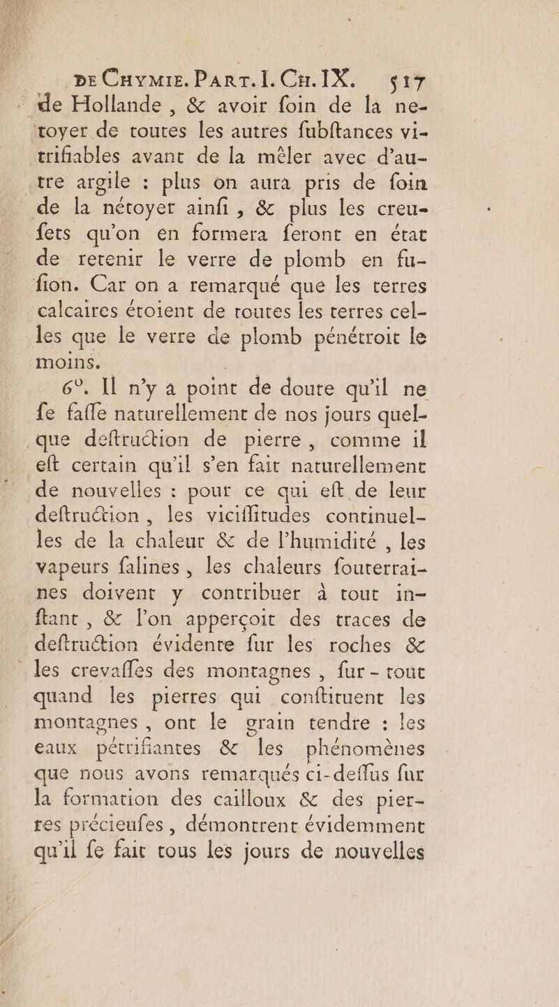 - :,BE Cave. PART.LCH.IX, çi7 de Hollande , &amp; avoir foin de la ne- toyer de toutes les autres fubftances vi- trifiables avant de la mêler avec d’au- «tre argile : plus on aura pris de foin de la nétoyer ainfi , &amp; plus les creu- fets qu’on en formera feront en état de retenir le verre de plomb en fu- fion. Car on a remarqué que les terres calcaires étoient de routes les terres cel- les que le verre de plomb pénétroit le moins. . 6°, Il n’y a point de doute qu'il ne fe faffe naturellement de nos jours quel- que deftruétion de pierre, comme il eft certain qu'il s’en fait naturellement de nouvelles : pour ce qui eft de leur deftruction , les viciflitudes continuel- les de la chaleur &amp; de l'humidité , les vapeurs falines, les chaleurs fouterrai- nes doivent y contribuer à tout in- fant , &amp; l’on apperçoit des traces de deftruction évidente fur les roches &amp; les crevafles des montagnes , fur - tout quand les pierres qui confhituent les montagnes , ont le vrain tendre : les eaux pétrifiantes &amp; les phénomènes que nous avons remarqués ci-deflus fur la formation des caïlloux &amp; des pier- tes precieufes , démontrent évidemment qu'il fe fait tous les jours de nouvelles