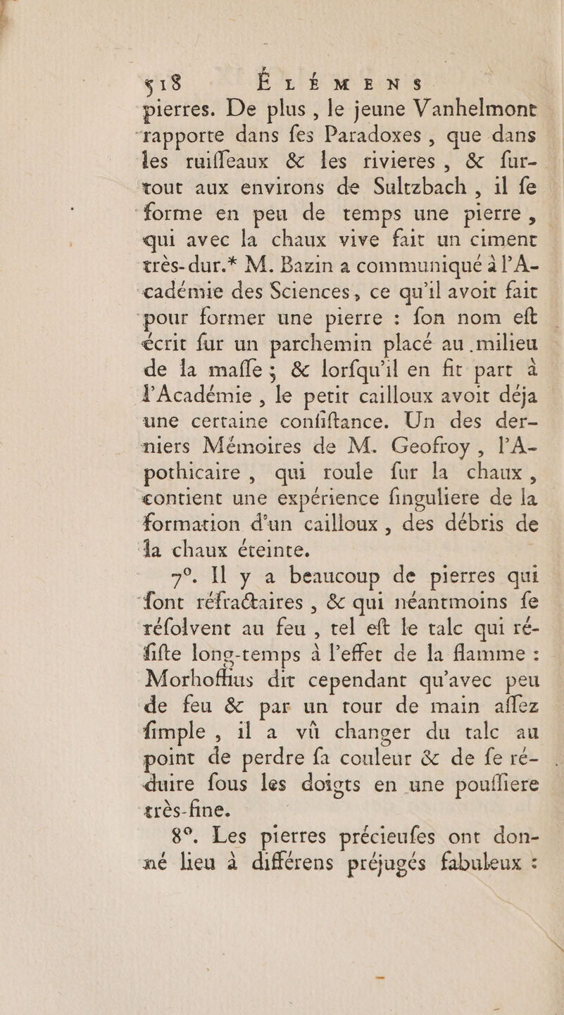 pierres. De plus , le jeune Vanhelmont “rapporte dans fes Paradoxes , que dans les ruifleaux &amp; les rivieres, &amp; fur- tout aux environs de Sultzbach , il fe ‘forme en peu de temps une pierre, qui avec la chaux vive fait un ciment très-dur.* M. Bazin a communiqué à l’A- cadénne des Sciences, ce qu'il avoit fait ‘pour former une pierre : fon nom eft écrit fur un parchemin placé au milieu de la mafle; &amp; lorfqu'il en fit part à l'Académie , le petit cailloux avoit deja une certaine confiftance. Un des der- niers Mémoires de M. Geofroy , l’A- pothicaire , qui roule fur la chaux, contient une expérience finguliere de la formation d’un cailioux , des débris de la chaux éteinte. 7°. Il y a beaucoup de pierres qui ‘ont réfractaires | &amp; qui néantmoins fe réfolvent au feu , tel eft le tale qui ré- fifte long-temps à l’effer de la flamme : Morhofhus dit cependant qu'avec peu de feu &amp; par un tour de main affez fimple , il a vû changer du talc au point de perdre fa couleur &amp; de fe re- duire fous les doigts en une poufliere très-fine. 8°. Les pierres précieufes ont don- né lieu à différens préjugés fabuleux :