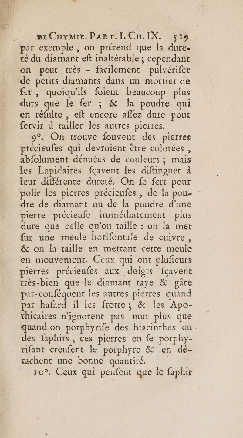 par exemple : on prétend que la dure- té du diamant eft inaltérable ; cependant on peut très - facilement pulvérifer de petits diamants dans un mortier de fer, quoiqu'ils foient beaucoup plus durs que le fer ; &amp; la poudre qui en réfulte , eft encore aflez dure pour fervir à tailler les autres pierres. 9°. On trouve fouvent des pierres précieufes qui devroient être colorées , abfolument dénuées de couleurs ; mais les Lapidaires fçavent les diftinguer à leur différente dureté. On fe fert pour polir les pierres précieufes , de la pou- dre de diamant ou de la poudre d’une pierre précieufe immédiatement plus dure que ceile qu’on taille : on la met fur une meule horifontale de cuivre, &amp; on la taille en mettant certe meule en mouvement. Ceux qui ont plufeurs pierres précieufes aux doigts fçavent très-bien que le diamant raye &amp; gate par-conféquent les autres pierres quand par hafard il les frotte; &amp; les Apo- thicaires n'ignorent pas non plus que quand on porphyrife des hiacinthes ou. des faphirs , ces pierres en fe porphy- rifanc creufent le porphyre &amp; en de- tachent une bonne quantité. 10°, Ceux qui penfent que le faphir