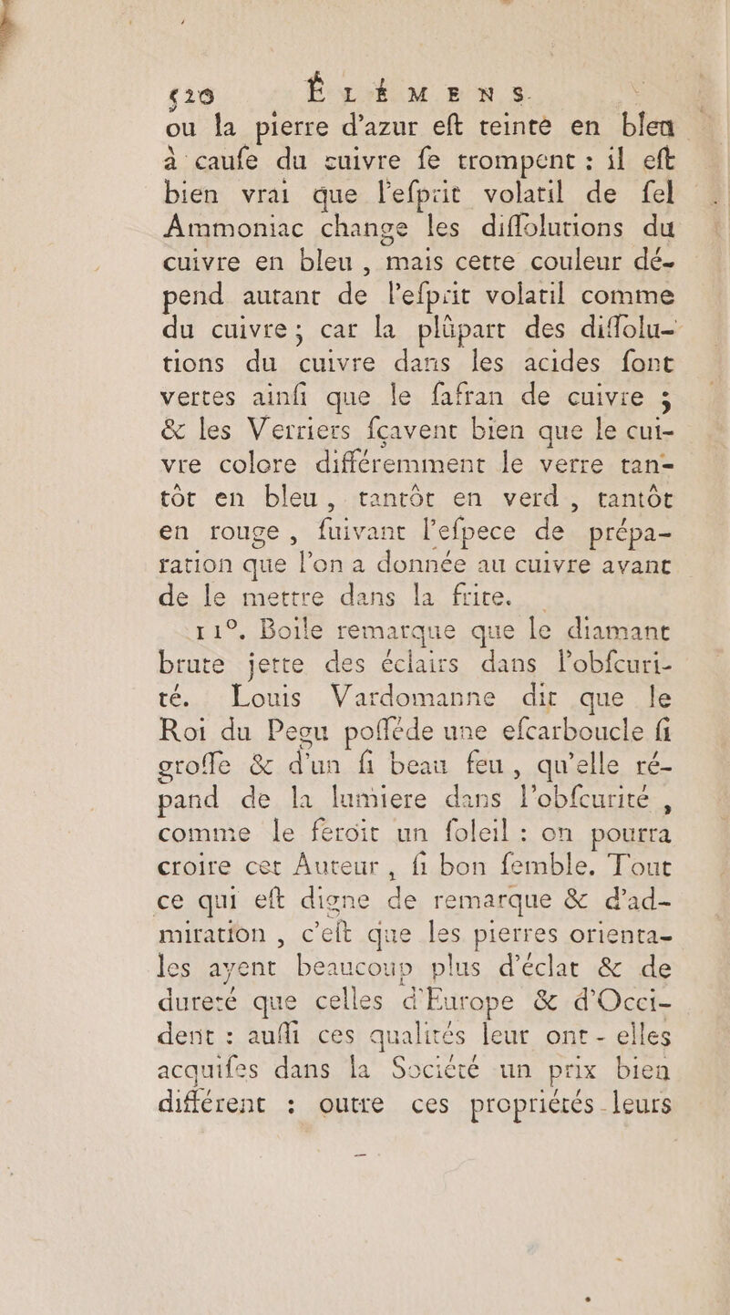 ç20 ÊLÉMENS. ; ou la pierre d’azur eft teinte en bien à caufe du cuivre fe trompent : il eft bien vrai que l'efpiit volatil de fel Ammoniac change les diflolutions du cuivre en bleu , mais cette couleur dé. pend autant de lefprit volatil comme du cuivre; car la plüpart des diffolu- tions du cuivre dans les acides font vertes ainfi que le fafran de cuivre ; & les Verriers fcavent bien que le cui- vre colcre différemiment le verre tan- tôt en bleu, tantôt en verd, tantôt en rouge, fuivant l'efpece de prépa- tation que l’on a donnée au cuivre avant de le mettre dans la frite. 11°. Boile remarque que le diamant brute jette des éclairs dans l’obfcuri- té. Louis Vardomanne dir que le Roi du Peou pofféde une efcarboucle fi groffe & d'un fi beau feu, qu'elle ré- pand de la lumiere dans l’obfcurite , comme le feroit un foleil : on pourra croire cet Auteur, {1 bon femble. Tout ce qui eft digne de remarque & d’ad- miration , c’elt que les pierres orienta- les ayent beaucous plus d'éclat & de dureté que celles d'Europe & d'Occi- dent : aufi ces qualités leur ont - elles acquifes dans la Société un prix bien différent : outre ces propriétés leurs