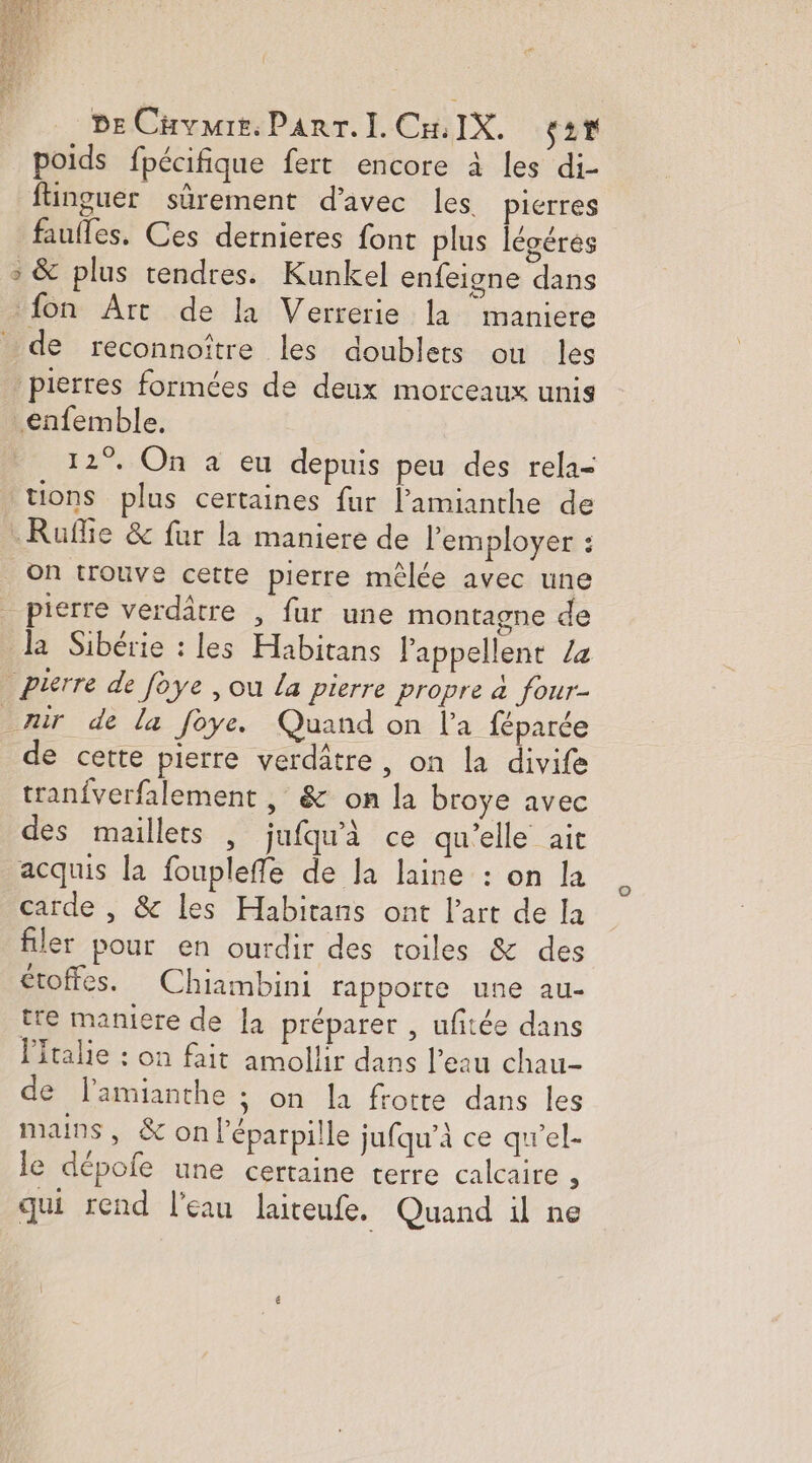 DE Cuvmre. Parr.Ii. Cu IX. ST poids fpécifique fert encore à les di- fhinguer sûrement d'avec les pierres faufles. Ces dernieres font plus légéres &gt; &amp; plus tendres. Kunkel enfeigne dans {on Art de la Verrerie la maniere de reconnoïître les doublets où les pierres formées de deux morceaux unis enfemble. 12°. On à eu depuis peu des rela- tions plus certaines fur l’'amianthe de Ruffie &amp; fur la maniere de l’'employer : On trouve cette pierre mêlée avec une _ pierre verdâtre , fur une montagne de la Sibérie : les Habitans Pappellent /z Pierre de foye , ou La pierre propre à four- mir de la foye. Quand on l'a féparée de cette pierre verdâtre, on la divife tranfverfalement , &amp; on la broye avec des maillets , jufqu'à ce qu’elle ait acquis la fouplefle de Ja laine : on la carde , &amp; Les Habitans ont l’art de la filer pour en ourdir des toiles &amp; des étoffes. Chiambini rapporte une au- tre maniere de [a préparer , ufitée dans Pftralie : on fait amollir dans l’eau chau- de l’amianthe ; on la frotte dans les mans, &amp;on l’éparpille jufqu’à ce qu'el- le dépofe une certaine terre calcaire à qui rend l'eau laiteufe. Quand il ne