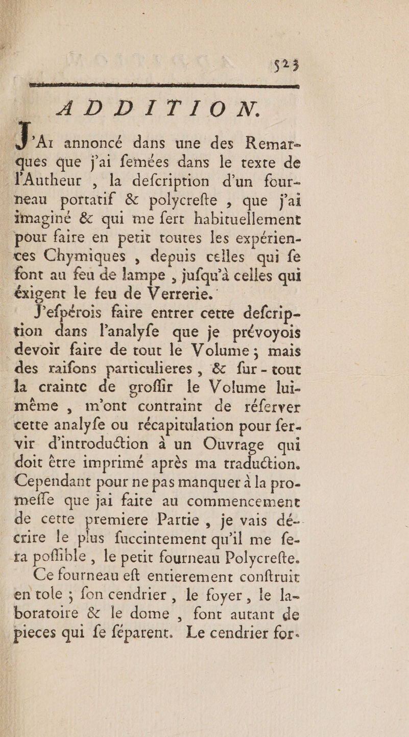 529 ADDITIDO N. J Ar annoncé dans une des Remar- ques que j'ai femées dans le texte de VAutheur , la defcription d’un four- neau portatif & polycrefte , que jai Imaginé & qui me fert habituellement pour faire en petit toutes les expérien- æces Chymiques , depuis celles qui fe font au feu de lampe , jufqu'à celles qui éxigent le feu de Verrerie. J'efpérois faire entrer cette defcrip- tion dans lanalyfe que je prévoyois devoir faire de tout le Volume; mais des raifons particulieres , & fur - tout la crainte de groflir le Volume lui- même , mont contraint de réferver cette analyfe ou récapitulation pour fer. vir d'introduétion à un Ouvrage qui doit être imprimé après ma traduction. Cependant pour ne pas manquer à la pro- mefle que jai faite au commencement de cette premiere Partie , je vais dé crire le plus fuccintement qu'il me fe- ra poflible , le petit fourneau Polycrefte. Ce fourneau eft entierement conftruit en tole ; fon cendrier , le foyer , le la- boratoire & le dome , font autant de | pieces qui fe féparent. Le cendrier for.