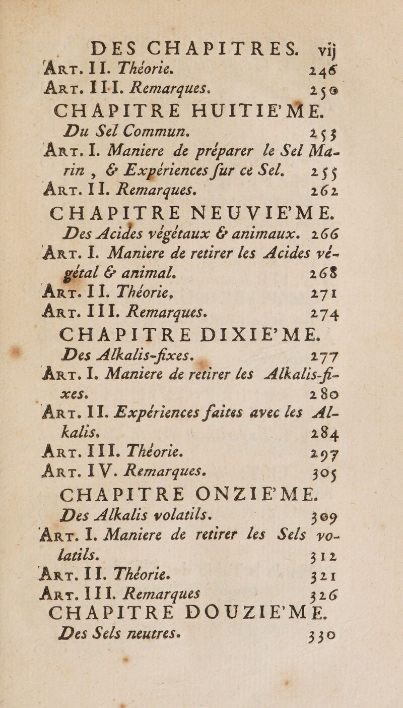 Arr. II. Théorie. 246 ART. III. Remarques. 2,9 CHAPITRE HUITIEME. Du Sel Commun. 1&lt;3 ue I. Maniere de préparer le Sel Ma- , &amp; Expériences fur ce Sel. 255 rs IL. Remarques. 262 CHAPITRE NEUVIFEME. Des Acides végétaux &amp; animaux. 166 ART. Ï. Maniere de retirer les Acides vé- gétal 6 animal. 268 ART. II. Théorie, 271 ART. III. Remarques. 274 CHAPITRE en Des Alkalis-fixes. … Arr. I. Maniere de rébèrer Les Alkalis A | 280 ART. II. Expériences faites avec les Al kalis, | 284 Ant. III. Théorie. 297 ART. IV. Remarques. 30$ CHAPITRE ONZIFME. Des Alkalis volauis. | 369 ‘ART. I. Maniere de retirer Les Sels vo- larils. 312 ArT.II. Théorie. à 2 - Arr. 111. Remarques CHAPITRE DOUZIE ME. Des Sels neutres. 330