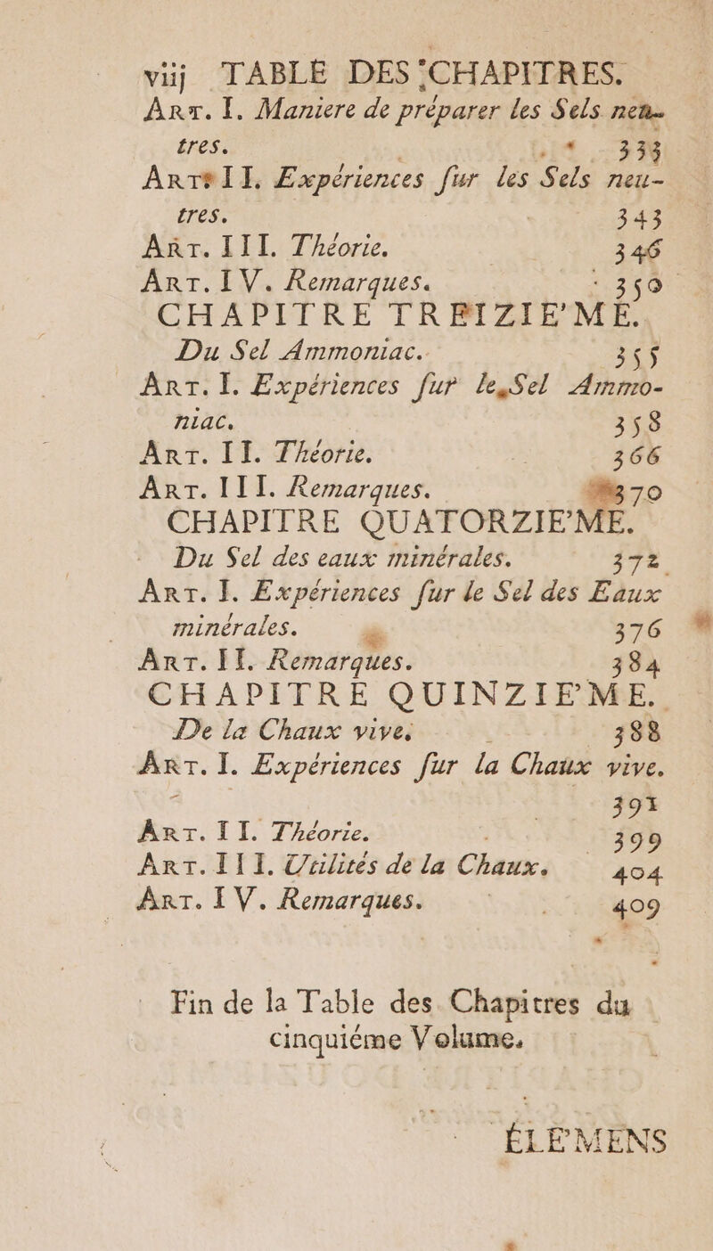 viij TABLE DES .CHAPITRES. Arr. 1. Maniere de préparer Les fÈs TRE Te tres. 333 ArT#II. Expériences fur les S de neit- res. | 343 AT. III. Théorie. 4 ART. IV. Remarques. | CHAPITRE TR BIZIEMÉ. Du Sel Ammoniac. 355$ ART. I. Expériences [ur le Sel Armmo- nlac. 358 Arr. II. Théorie. | 366 ART. III. Remarques. M 70 CHAPITRE QUATORZIFME. Du Sel des eaux minérales. 7. Arr. }. Expériences fur de Sel des Eaux | minérales. % DA ART. II. Remarques. CHAPITRE GUINZIEME De La Chaux vive. . 388 ART. I. Expériences fur la Chaux vive. | 393 _. TI. Théorie. _ 399 ArT.III. Uulites de la am, 404 ART. I V. Remarques. ER 409 * Fin de la Table des Chapitres du cinquième Volume, ÉLE MENS