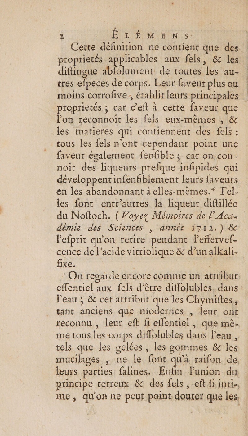 Cette définition ne contient que des proprietés applicables aux fels, &amp; les diftingue abfolument de toutes les au- tres efpeces de corps. Leur faveur plus ou moins corrofive ; érablit leurs principales proprietés ; car c’eft à certe faveur que lon reconnoît les fels eux-mêmes , &amp; les matieres qui contiennent des fels : tous les fels n’ont cependant point une faveur également fenfible ; car on con- noît des liqueurs prefque infipides qui développentinfenfiblement leurs faveurs en les abandonnant à elles-mêmes.* Tel- les font entr'autres la liqueur diftillée du Noftoch. ( Woyez Mémoires de l’Aca- démie des Sciences , année 1712.) &amp; lefprit qu’on retire pendant leffervef- cence de l'acide vitriolique &amp; d’unalkali- fixe. ae On regarde encore comme un attribut. eflentiel aux fels d’être difolubles. dans l'eau ; &amp; cer attribut que les Chymiftes, tant anciens que modernes , leur ont reconnu , leur eft fi effentiel , que mè- me tous les corps diffolubles dans l'eau, cels que les gelées, les sommes &amp; les mucilages , ne le font qu'à raifon de leurs parties falines. Enfin l'union du, principe terreux &amp; des fels ,-eft fi inti. me, qu'on ne peut point douter que les